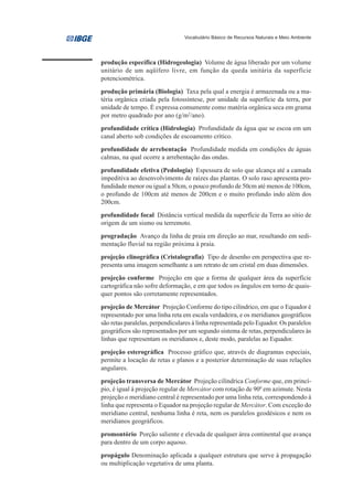 Vocabulário Básico de Recursos Naturais e Meio Ambiente




produção específica (Hidrogeologia) Volume de água liberado por um volume
unitário de um aqüífero livre, em função da queda unitária da superfície
potenciométrica.
produção primária (Biologia) Taxa pela qual a energia é armazenada ou a ma-
téria orgânica criada pela fotossíntese, por unidade da superfície da terra, por
unidade de tempo. É expressa comumente como matéria orgânica seca em grama
por metro quadrado por ano (g/m2/ano).
profundidade crítica (Hidrologia) Profundidade da água que se escoa em um
canal aberto sob condições de escoamento crítico.
profundidade de arrebentação Profundidade medida em condições de águas
calmas, na qual ocorre a arrebentação das ondas.
profundidade efetiva (Pedologia) Espessura de solo que alcança até a camada
impeditiva ao desenvolvimento de raízes das plantas. O solo raso apresenta pro-
fundidade menor ou igual a 50cm, o pouco profundo de 50cm até menos de 100cm,
o profundo de 100cm até menos de 200cm e o muito profundo indo além dos
200cm.
profundidade focal Distância vertical medida da superfície da Terra ao sítio de
origem de um sismo ou terremoto.
progradação Avanço da linha de praia em direção ao mar, resultando em sedi-
mentação fluvial na região próxima à praia.
projeção clinográfica (Cristalografia) Tipo de desenho em perspectiva que re-
presenta uma imagem semelhante a um retrato de um cristal em duas dimensões.
projeção conforme Projeção em que a forma de qualquer área da superfície
cartográfica não sofre deformação, e em que todos os ângulos em torno de quais-
quer pontos são corretamente representados.
projeção de Mercátor Projeção Conforme do tipo cilíndrico, em que o Equador é
representado por uma linha reta em escala verdadeira, e os meridianos geográficos
são retas paralelas, perpendiculares à linha representada pelo Equador. Os paralelos
geográficos são representados por um segundo sistema de retas, perpendiculares às
linhas que representam os meridianos e, deste modo, paralelas ao Equador.

projeção esterográfica Processo gráfico que, através de diagramas especiais,
permite a locação de retas e planos e a posterior determinação de suas relações
angulares.
projeção transversa de Mercátor Projeção cilíndrica Conforme que, em princí-
pio, é igual á projeção regular de Mercátor com rotação de 900 em azimute. Nesta
projeção o meridiano central é representado por uma linha reta, correspondendo à
linha que representa o Equador na projeção regular de Mercátor. Com exceção do
meridiano central, nenhuma linha é reta, nem os paralelos geodésicos e nem os
meridianos geográficos.

promontório Porção saliente e elevada de qualquer área continental que avança
para dentro de um corpo aquoso.

propágulo Denominação aplicada a qualquer estrutura que serve à propagação
ou multiplicação vegetativa de uma planta.
 