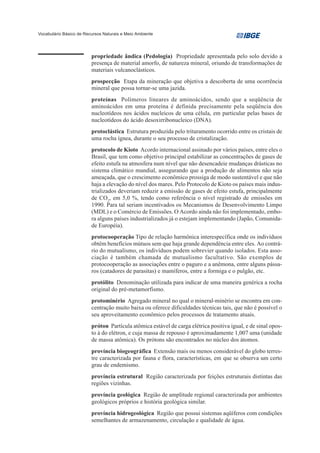 Vocabulário Básico de Recursos Naturais e Meio Ambiente




                         propriedade ândica (Pedologia) Propriedade apresentada pelo solo devido a
                         presença de material amorfo, de natureza mineral, oriundo de transformações de
                         materiais vulcanoclásticos.
                         prospecção Etapa da mineração que objetiva a descoberta de uma ocorrência
                         mineral que possa tornar-se uma jazida.
                         proteínas Polímeros lineares de aminoácidos, sendo que a seqüência de
                         aminoácidos em uma proteína é definida precisamente pela seqüência dos
                         nucleotídeos nos ácidos nucleicos de uma célula, em particular pelas bases de
                         nucleotídeos do ácido desoxirribonucleico (DNA).
                         protoclástica Estrutura produzida pelo trituramento ocorrido entre os cristais de
                         uma rocha ígnea, durante o seu processo de cristalização.
                         protocolo de Kioto Acordo internacional assinado por vários países, entre eles o
                         Brasil, que tem como objetivo principal estabilizar as concentrações de gases de
                         efeito estufa na atmosfera num nível que não desencadeie mudanças drásticas no
                         sistema climático mundial, assegurando que a produção de alimentos não seja
                         ameaçada, que o crescimento econômico prossiga de modo sustentável e que não
                         haja a elevação do nível dos mares. Pelo Protocolo de Kioto os países mais indus-
                         trializados deveriam reduzir a emissão de gases de efeito estufa, principalmente
                         de CO2, em 5,0 %, tendo como referência o nível registrado de emissões em
                         1990. Para tal seriam incentivados os Mecanismos de Desenvolvimento Limpo
                         (MDL) e o Comércio de Emissões. O Acordo ainda não foi implementado, embo-
                         ra alguns países industrializados já o estejam implementando (Japão, Comunida-
                         de Européia).
                         protocooperação Tipo de relação harmônica interespecífica onde os indivíduos
                         obtêm benefícios mútuos sem que haja grande dependência entre eles. Ao contrá-
                         rio do mutualismo, os indivíduos podem sobrevier quando isolados. Esta asso-
                         ciação é também chamada de mutualismo facultativo. São exemplos de
                         protocooperação as associações entre o paguro e a anêmona, entre alguns pássa-
                         ros (catadores de parasitas) e mamíferos, entre a formiga e o pulgão, etc.
                         protólito Denominação utilizada para indicar de uma maneira genérica a rocha
                         original do pré-metamorfismo.
                         protominério Agregado mineral no qual o mineral-minério se encontra em con-
                         centração muito baixa ou oferece dificuldades técnicas tais, que não é possível o
                         seu aproveitamento econômico pelos processos de tratamento atuais.
                         próton Partícula atômica estável de carga elétrica positiva igual, e de sinal opos-
                         to à do elétron, e cuja massa de repouso é aproximadamente 1,007 uma (unidade
                         de massa atômica). Os prótons são encontrados no núcleo dos átomos.
                         província biogeográfica Extensão mais ou menos considerável do globo terres-
                         tre caracterizada por fauna e flora, características, em que se observa um certo
                         grau de endemismo.
                         província estrutural Região caracterizada por feições estruturais distintas das
                         regiões vizinhas.
                         província geológica Região de amplitude regional caracterizada por ambientes
                         geológicos próprios e história geológica similar.
                         província hidrogeológica Região que possui sistemas aqüíferos com condições
                         semelhantes de armazenamento, circulação e qualidade de água.
 