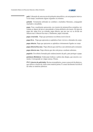 Vocabulário Básico de Recursos Naturais e Meio Ambiente




                         pufe Liberação de uma nuvem de poluente atmosférico, em um pequeno interva-
                         lo de tempo, usualmente alguns segundos ou minutos.
                         pulaski Ferramenta utilizada no combate a incêndios florestais, conjugando
                         machado e enxadinha.
                         pupa Fase, usualmente quiescente, nos insetos de metamorfose completa, ini-
                         ciando-se depois da larva e precedendo a forma definitiva do inseto. Os tipos de
                         pupa são: pupa livre ou exarada, pupa obtecta, que por sua vez se divide em
                         obtecta nua e obtecta fixa-nua e, finalmente, pupa croactada.
                         pupa croactada. Pupa que permanece na última exúvia larval.
                         pupa livre. Pupa que apresenta os apêndices bem visíveis e afastados do corpo.
                         pupa obtecta. Pupa que apresenta os apêndices intimamente ligados ao corpo.
                         pupa obtecta fixa-nua. Pupa obtecta que está fixa a um substrato pelo cremaster.
                         pupa obtecta nua. Pupa obtecta que não está presa a nenhum substrato.
                         pupário. Envoltório formado pelo endurecimento da pele, para proteger a pupa.
                         putámen (Botânica) Endocarpo lenhoso e pétreo das drupas, que encerra a se-
                         mente. Corresponde ao vulgar caroço. Pireno.
                         PVC (cloreto de polivinila) Resina termoplástica, nome comercial de plásticos,
                         que utiliza o cloreto de vinila como matéria prima. É a mais facilmente reciclável
                         de todas as matérias plásticas.
 