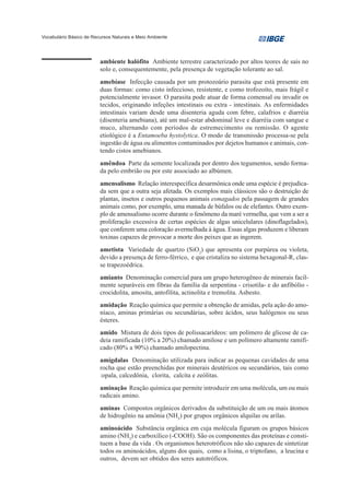 Vocabulário Básico de Recursos Naturais e Meio Ambiente




                         ambiente halófito Ambiente terrestre caracterizado por altos teores de sais no
                         solo e, consequentemente, pela presença de vegetação tolerante ao sal.
                         amebíase Infecção causada por um protozoário parasita que está presente em
                         duas formas: como cisto infeccioso, resistente, e como trofozoíto, mais frágil e
                         potencialmente invasor. O parasita pode atuar de forma comensal ou invadir os
                         tecidos, originando infeções intestinais ou extra - intestinais. As enfermidades
                         intestinais variam desde uma disenteria aguda com febre, calafrios e diarréia
                         (disenteria amebiana), até um mal-estar abdominal leve e diarréia com sangue e
                         muco, alternando com períodos de estremecimento ou remissão. O agente
                         etiológico é a Entamoeba hystolytica. O modo de transmissão processa-se pela
                         ingestão de água ou alimentos contaminados por dejetos humanos e animais, con-
                         tendo cistos amebianos.
                         amêndoa Parte da semente localizada por dentro dos tegumentos, sendo forma-
                         da pelo embrião ou por este associado ao albúmen.
                         amensalismo Relação interespecífica desarmônica onde uma espécie é prejudica-
                         da sem que a outra seja afetada. Os exemplos mais clássicos são o destruição de
                         plantas, insetos e outros pequenos animais esmagados pela passagem de grandes
                         animais como, por exemplo, uma manada de búfalos ou de elefantes. Outro exem-
                         plo de amensalismo ocorre durante o fenômeno da maré vermelha, que vem a ser a
                         proliferação excessiva de certas espécies de algas unicelulares (dinoflagelados),
                         que conferem uma coloração avermelhada à água. Essas algas produzem e liberam
                         toxinas capazes de provocar a morte dos peixes que as ingerem.
                         ametista Variedade de quartzo (SiO2) que apresenta cor purpúrea ou violeta,
                         devido a presença de ferro-férrico, e que cristaliza no sistema hexagonal-R, clas-
                         se trapezoédrica.
                         amianto Denominação comercial para um grupo heterogêneo de minerais facil-
                         mente separáveis em fibras da família da serpentina - crisotila- e do anfibólio -
                         crocidolita, amosita, antofilita, actinolita e tremolita. Asbesto.
                         amidação Reação química que permite a obtenção de amidas, pela ação do amo-
                         níaco, aminas primárias ou secundárias, sobre ácidos, seus halógenos ou seus
                         ésteres.
                         amido Mistura de dois tipos de polissacarídeos: um polímero de glicose de ca-
                         deia ramificada (10% a 20%) chamado amilose e um polímero altamente ramifi-
                         cado (80% a 90%) chamado amilopectina.
                         amígdalas Denominação utilizada para indicar as pequenas cavidades de uma
                         rocha que estão preenchidas por minerais deutéricos ou secundários, tais como
                         :opala, calcedônia, clorita, calcita e zeólitas.
                         aminação Reação química que permite introduzir em uma molécula, um ou mais
                         radicais amino.
                         aminas Compostos orgânicos derivados da substituição de um ou mais átomos
                         de hidrogênio na amônia (NH3) por grupos orgânicos alquilas ou arilas.
                         aminoácido Substância orgânica em cuja molécula figuram os grupos básicos
                         amino (NH2) e carboxílico (-COOH). São os componentes das proteínas e consti-
                         tuem a base da vida . Os organismos heterotróficos não são capazes de sintetizar
                         todos os aminoácidos, alguns dos quais, como a lisina, o triptofano, a leucina e
                         outros, devem ser obtidos dos seres autotróficos.
 