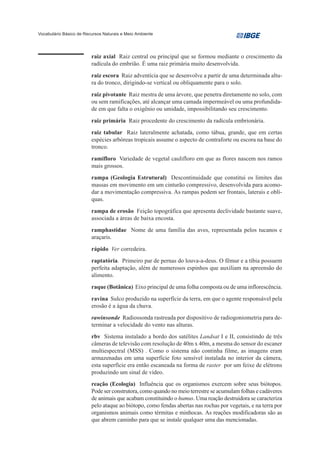 Vocabulário Básico de Recursos Naturais e Meio Ambiente




                         raiz axial Raiz central ou principal que se formou mediante o crescimento da
                         radícula do embrião. É uma raiz primária muito desenvolvida.
                         raiz escora Raiz adventícia que se desenvolve a partir de uma determinada altu-
                         ra do tronco, dirigindo-se vertical ou obliquamente para o solo.
                         raiz pivotante Raiz mestra de uma árvore, que penetra diretamente no solo, com
                         ou sem ramificações, até alcançar uma camada impermeável ou uma profundida-
                         de em que falta o oxigênio ou umidade, impossibilitando seu crescimento.
                         raiz primária Raiz procedente do crescimento da radícula embrionária.
                         raiz tabular Raiz lateralmente achatada, como tábua, grande, que em certas
                         espécies arbóreas tropicais assume o aspecto de contraforte ou escora na base do
                         tronco.
                         ramifloro Variedade de vegetal caulifloro em que as flores nascem nos ramos
                         mais grossos.
                         rampa (Geologia Estrutural) Descontinuidade que constitui os limites das
                         massas em movimento em um cinturão compressivo, desenvolvida para acomo-
                         dar a movimentação compressiva. As rampas podem ser frontais, laterais e oblí-
                         quas.
                         rampa de erosão Feição topográfica que apresenta declividade bastante suave,
                         associada a áreas de baixa encosta.
                         ramphastidae Nome de uma família das aves, representada pelos tucanos e
                         araçaris.
                         rápido Ver corredeira.
                         raptatória. Primeiro par de pernas do louva-a-deus. O fêmur e a tíbia possuem
                         perfeita adaptação, além de numerosos espinhos que auxiliam na apreensão do
                         alimento.
                         raque (Botânica) Eixo principal de uma folha composta ou de uma inflorescência.
                         ravina Sulco produzido na superfície da terra, em que o agente responsável pela
                         erosão é a água da chuva.
                         rawinsonde Radiossonda rastreada por dispositivo de radiogoniometria para de-
                         terminar a velocidade do vento nas alturas.
                         rbv Sistema instalado a bordo dos satélites Landsat I e II, consistindo de três
                         câmeras de televisão com resolução de 40m x 40m, a mesma do sensor do escaner
                         multiespectral (MSS) . Como o sistema não continha filme, as imagens eram
                         armazenadas em uma superfície foto sensível instalada no interior da câmera,
                         esta superfície era então escaneada na forma de raster por um feixe de elétrons
                         produzindo um sinal de vídeo.
                         reação (Ecologia) Influência que os organismos exercem sobre seus biótopos.
                         Pode ser construtora, como quando no meio terrestre se acumulam folhas e cadáveres
                         de animais que acabam constituindo o humus. Uma reação destruidora se caracteriza
                         pelo ataque ao biótopo, como fendas abertas nas rochas por vegetais, e na terra por
                         organismos animais como térmitas e minhocas. As reações modificadoras são as
                         que abrem caminho para que se instale qualquer uma das mencionadas.
 