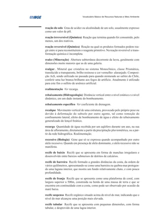 Vocabulário Básico de Recursos Naturais e Meio Ambiente




reação do solo Grau de acidez ou alcalinidade de um solo, usualmente expresso
como um valor de pH.
reação irreversível (Química) Reação que termina quando foi consumido, pelo
menos, um dos reativos.
reação reversível (Química) Reação na qual os produtos formados podem rea-
gir entre si para reconstituírem o reagente primitivo. Na reação reversível a trans-
formação química é incompleta.
realce (Mineração) Abertura subterrânea decorrente da lavra, geralmente com
dimensões muito maiores que as de uma galeria.
realgar.. Mineral que cristaliza no sistema Monoclínico, classe Prismática,
translúcido a transparente, brilho resinoso e cor vermelho- alaranjado. Composi-
ção AsS, sendo utilizado no passado para quando misturado ao salitre do Chile,
conferir uma luz branca brilhante aos fogos de artifício. Atualmente é utilizado
para este fim o sulfeto de arsênico artificial.
realimentação Ver recarga.
rebaixamento (Hidrogeologia) Distância vertical entre o nível estático e o nível
dinâmico, em um dado instante do bombeamento.
rebaixamento específico Ver coeficiente de drenagem.
recalque Movimento vertical de uma estrutura, provocado pelo próprio peso ou
devido à deformação do subsolo por outro agente, tal como remoção do
confinamento lateral, efeito de bombeamento de água e efeito do rebaixamento
generalizado do lençol freático.
recarga Quantidade de água recebida por um aqüífero durante um ano, na sua
área de afloramento, diretamente a partir da precipitação pluviométrica, ou a par-
tir da rede hidrográfica. Realimentação.
recessivo (Biologia) Gene que só se expressa quando acompanhado por outro
alelo recessivo. Quando em presença de alelo dominante, o alelo recessivo não se
manifesta.
recife de baixio Recife que se apresenta em forma de manchas irregulares e
desenvolvido entre baixios submersos de detritos de calcários.
recife de barreira Recife formado a grandes distâncias da costa, da ordem de
vários quilômetros, apresentando-se como uma barreira ou quebra-mar protegen-
do uma laguna interior, que mostra um fundo relativamente chato, e com pouca
profundidade.
recife de franja Recife que se apresenta como uma plataforma de coral, com
largura superior a 500m, construída na borda de uma massa de terra e que se
encontra em continuidade com a costa, como pode ser observado por ocasião da
maré baixa.
recife suspenso Recife orgânico situado acima do nível do mar, indicando que o
nível do mar alcançou uma posição mais elevada.
recife tabular Recife que se apresenta com pequenas dimensões, com forma
tabular, e desprovido de uma lagoa interior.
 