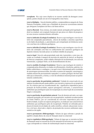Vocabulário Básico de Recursos Naturais e Meio Ambiente




reseqüente Rio cujo curso dispõe-se no mesmo sentido da drenagem conse-
qüente, porém situado em um nível topográfico mais baixo.
reserva biológica Área de domínio público, compreendida na categoria de Áreas
Naturais Protegidas, criada com a finalidade de preservar ecossistemas naturais
que abriguem exemplares da flora e da fauna nativas.
reserva florestal Área extensa, em estado natural, protegida pela legislação fe-
deral ou estadual, sem ocupação humana até que possa ser objeto de pesquisa e
ter seus recursos sustentavelmente utilizados.

reserva indicada (Geologia Econômica) Reserva cuja tonelagem e teor do mi-
nério são computados parcialmente, através de medidas e amostras específicas
ou de dados de produção, e, parcialmente, por extrapolação até distâncias razoá-
veis com base em evidências geológicas.
reserva inferida (Geologia Econômica) Reserva cuja tonelagem e teor do mi-
nério são estimados com base no conhecimento dos caracteres geológicos do
depósito mineral, havendo pouco ou nenhum trabalho de pesquisa.
reserva legal Área de cada propriedade onde não é permitido o corte raso, de-
vendo ser averbada à margem da inscrição de matrícula do imóvel, no Registro
de Imóveis competente, sendo vedada a alteração de sua destinação, nos casos de
transmissão, a qualquer título, ou de desmembramento da área.
reserva medida (Geologia Econômica) Reserva cuja tonelagem de minério é
computada pelas dimensões reveladas em afloramentos, trincheiras, galerias, tra-
balhos subterrâneos e sondagens, e na qual o teor é determinado pelos resultados
de amostragens pormenorizadas, devendo os pontos de inspeções, amostragem e
medida estarem tão proximamente espaçados e o caráter geológico tão bem defi-
nido que as dimensões, a forma, e o teor da substância mineral possam ser perfei-
tamente estabelecidos.
reserva particular do patrimônio ambiental Unidade de conservação de uso
indireto reconhecida pelo poder público, por iniciativa expressa de seu proprietá-
rio. Os critérios para seu reconhecimento são : significativa importância para a
proteção da biodiversidade; aspecto paisagístico relevante, e características
ambientais que justifiquem ações de recuperação ou conservação de ecossistemas
frágeis e ameaçados.
reserva particular do patrimônio natural Área de domínio privado a ser espe-
cialmente protegida, por iniciativa de seu proprietário, mediante reconhecimento
do Poder Público, por ser considerada de relevante importância pela sua
biodiversidade, ou pelo seu aspecto paisagístico, ou ainda por suas características
ambientais que justifiquem ações de recuperação. Poderão ser utilizadas para o
desenvolvimento de atividades de cunho científico, cultural, educacional, recrea-
tivo e de lazer, observado o objetivo da proteção dos recursos ambientais repre-
sentativos da região.
reserva permanente (Hidrogeologia) Volume de água referente a porção do
aqüífero situada abaixo da zona de flutuação anual ou estacional
reserva reguladora (Hidrogeologia) Volume de água que se encontra na faixa
de flutuação anual ou sazonal do nível de saturação do horizonte ou zona aqüífera
e que corresponde ao volume de realimentação anual ou estacional.
 