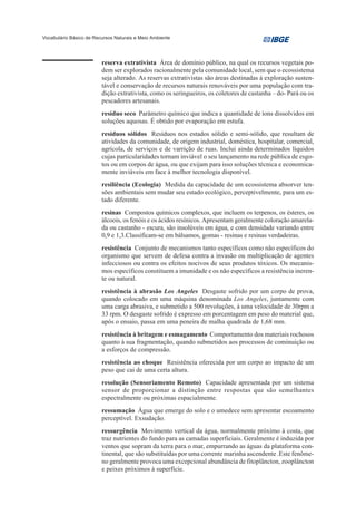 Vocabulário Básico de Recursos Naturais e Meio Ambiente




                         reserva extrativista Área de domínio público, na qual os recursos vegetais po-
                         dem ser explorados racionalmente pela comunidade local, sem que o ecossistema
                         seja alterado. As reservas extrativistas são áreas destinadas à exploração susten-
                         tável e conservação de recursos naturais renováveis por uma população com tra-
                         dição extrativista, como os seringueiros, os coletores de castanha – do- Pará ou os
                         pescadores artesanais.
                         resíduo seco Parâmetro químico que indica a quantidade de íons dissolvidos em
                         soluções aquosas. É obtido por evaporação em estufa.
                         resíduos sólidos Resíduos nos estados sólido e semi-sólido, que resultam de
                         atividades da comunidade, de origem industrial, doméstica, hospitalar, comercial,
                         agrícola, de serviços e de varrição de ruas. Inclui ainda determinados líquidos
                         cujas particularidades tornam inviável o seu lançamento na rede pública de esgo-
                         tos ou em corpos de água, ou que exijam para isso soluções técnica e economica-
                         mente inviáveis em face à melhor tecnologia disponível.
                         resiliência (Ecologia) Medida da capacidade de um ecossistema absorver ten-
                         sões ambientais sem mudar seu estado ecológico, perceptivelmente, para um es-
                         tado diferente.
                         resinas Compostos químicos complexos, que incluem os terpenos, os ésteres, os
                         álcoois, os fenóis e os ácidos resínicos. Apresentam geralmente coloração amarela-
                         da ou castanho - escura, são insolúveis em água, e com densidade variando entre
                         0,9 e 1,3.Classificam-se em bálsamos, gomas - resinas e resinas verdadeiras.
                         resistência Conjunto de mecanismos tanto específicos como não específicos do
                         organismo que servem de defesa contra a invasão ou multiplicação de agentes
                         infecciosos ou contra os efeitos nocivos de seus produtos tóxicos. Os mecanis-
                         mos específicos constituem a imunidade e os não específicos a resistência ineren-
                         te ou natural.
                         resistência à abrasão Los Angeles Desgaste sofrido por um corpo de prova,
                         quando colocado em uma máquina denominada Los Angeles, juntamente com
                         uma carga abrasiva, e submetido a 500 revoluções, à uma velocidade de 30rpm a
                         33 rpm. O desgaste sofrido é expresso em porcentagem em peso do material que,
                         após o ensaio, passa em uma peneira de malha quadrada de 1,68 mm.
                         resistência à britagem e esmagamento Comportamento dos materiais rochosos
                         quanto à sua fragmentação, quando submetidos aos processos de cominuição ou
                         a esforços de compressão.
                         resistência ao choque Resistência oferecida por um corpo ao impacto de um
                         peso que cai de uma certa altura.
                         resolução (Sensoriamento Remoto) Capacidade apresentada por um sistema
                         sensor de proporcionar a distinção entre respostas que são semelhantes
                         espectralmente ou próximas espacialmente.
                         ressumação Água que emerge do solo e o umedece sem apresentar escoamento
                         perceptível. Exsudação.
                         ressurgência Movimento vertical da água, normalmente próximo à costa, que
                         traz nutrientes do fundo para as camadas superficiais. Geralmente é induzida por
                         ventos que sopram da terra para o mar, empurrando as águas da plataforma con-
                         tinental, que são substituídas por uma corrente marinha ascendente .Este fenôme-
                         no geralmente provoca uma excepcional abundância de fitoplâncton, zooplâncton
                         e peixes próximos à superfície.
 