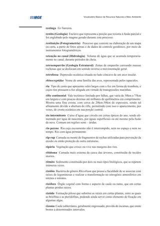 Vocabulário Básico de Recursos Naturais e Meio Ambiente




restinga Ver barreira.
restito (Geologia) Enclave que representa a porção que resistiu à fusão parcial e
foi englobado pelo magma gerado durante este processo.
restituição (Fotogrametria) Processo que consiste na elaboração de um mapa
ou carta, a partir de fotos aéreas e de dados de controle geodésico, por meio de
instrumentos fotogramétricos.
retenção no canal (Hidrologia) Volume de água que se acumula temporaria-
mente no canal, durante períodos de cheia.
retroempurrão (Geologia Estrutural) Zonas de empurrão carreando massas
rochosas que se deslocam em sentido inverso a movimentação geral.
retrofossa Depressão oceânica situada no lado côncavo de um arco insular.
rhinocryptidae Nome de uma família das aves, representada pelos tapaculos.
ria Tipo de costa que apresenta vales largos com a foz em forma de trombeta, e
cujos rios possuem a foz afogada em virtude de transgressões marinhas.
rifte continental Vale tectônico limitado por falhas, que varia de 30km a 75km
em largura e com poucas dezenas até milhares de quilômetros em comprimento.
Mostra uma fina crosta, com cerca de 20km-30km de espessura, sendo tal
afinamento devido a abertura do rifte, permitindo com isso o aparecimento, por
vezes, de crosta oceânica em sua porção central.
rio intermitente Curso d’água que circula em certas épocas do ano, sendo ali-
mentado por água de nascentes, por águas superficiais ou até mesmo pela fusão
da neve. Comum em regiões semi – áridas.
rio perene Rio cujo escoamento não é interrompido, nem no espaço e nem no
tempo. Rio com água permanente.
rip-rap Camada ou monte de fragmentos de rochas utilizadas para prevenção da
erosão ou então proteção de outra estruturas.
ripária Vegetação que cresce ou vive nas margens dos rios.
ritidoma Camada mais externa da casca das árvores, constituída de tecidos
mortos.
ritmito Sedimento constituído por dois ou mais tipos litológicos, que se repetem
inúmeras vezes.
rizóbio Bactéria do gênero Rhizobium que possui a faculdade de se associar com
raízes de leguminosas e realizar a transformação no nitrogênio atmosférico em
nitritos e nitratos.
rizóforo Órgão vegetal com forma e aspecto de caule ou ramo, que em certas
plantas produz raízes.
rizóide Formação pilosa que substitui as raízes em certas plantas, entre as quais
as briófitas e as pteridófitas, podendo ainda servir como elemento de fixação em
algumas algas.
rizoma Caule subterrâneo, geralmente engrossado, provido de escamas, que emite
brotos a determinados intervalos.
 