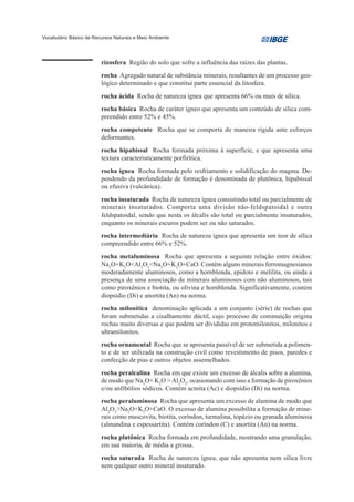 Vocabulário Básico de Recursos Naturais e Meio Ambiente




                         rizosfera Região do solo que sofre a influência das raízes das plantas.
                         rocha Agregado natural de substância minerais, resultantes de um processo geo-
                         lógico determinado e que constitui parte essencial da litosfera.
                         rocha ácida Rocha de natureza ígnea que apresenta 66% ou mais de sílica.
                         rocha básica Rocha de caráter ígneo que apresenta um conteúdo de sílica com-
                         preendido entre 52% e 45%.
                         rocha competente Rocha que se comporta de maneira rígida ante esforços
                         deformantes.
                         rocha hipabissal Rocha formada próxima à superfície, e que apresenta uma
                         textura caracteristicamente porfirítica.
                         rocha ígnea Rocha formada pelo resfriamento e solidificação do magma. De-
                         pendendo da profundidade de formação é denominada de plutônica, hipabissal
                         ou efusiva (vulcânica).
                         rocha insaturada Rocha de natureza ígnea consistindo total ou parcialmente de
                         minerais insaturados. Comporta uma divisão não-feldspatoidal e outra
                         feldspatoidal, sendo que nesta os álcalis são total ou parcialmente insaturados,
                         enquanto os minerais escuros podem ser ou não saturados.
                         rocha intermediária Rocha de natureza ígnea que apresenta um teor de sílica
                         compreendido entre 66% e 52%.
                         rocha metaluminosa Rocha que apresenta a seguinte relação entre óxidos:
                         Na2O+K2O<Al2O3<Na2O+K2O+CaO. Contém alguns minerais ferromagnesianos
                         moderadamente aluminosos, como a hornblenda, epídoto e melilita, ou ainda a
                         presença de uma associação de minerais aluminosos com não aluminosos, tais
                         como piroxênios e biotita, ou olivina e hornblenda. Significativamente, contém
                         diopsídio (Di) e anortita (An) na norma.
                         rocha milonítica denominação aplicada a um conjunto (série) de rochas que
                         foram submetidas a cisalhamento dúctil, cujo processo de cominuição origina
                         rochas muito diversas e que podem ser divididas em protomilonitos, milonitos e
                         ultramilonitos.
                         rocha ornamental Rocha que se apresenta passível de ser submetida a polimen-
                         to e de ser utilizada na construção civil como revestimento de pisos, paredes e
                         confecção de pias e outros objetos assemelhados.
                         rocha peralcalina Rocha em que existe um excesso de álcalis sobre a alumina,
                         de modo que Na2O+ K2O > Al2O3, ocasionando com isso a formação de piroxênios
                         e/ou anfibólios sódicos. Contém acmita (Ac) e diopsídio (Di) na norma.
                         rocha peraluminosa Rocha que apresenta um excesso de alumina de modo que
                         Al2O3>Na2O+K2O+CaO. O excesso de alumina possibilita a formação de mine-
                         rais como muscovita, biotita, coríndon, turmalina, topázio ou granada aluminosa
                         (almandina e espessartita). Contém coríndon (C) e anortita (An) na norma.
                         rocha plutônica Rocha formada em profundidade, mostrando uma granulação,
                         em sua maioria, de média a grossa.
                         rocha saturada Rocha de natureza ígnea, que não apresenta nem sílica livre
                         nem qualquer outro mineral insaturado.
 