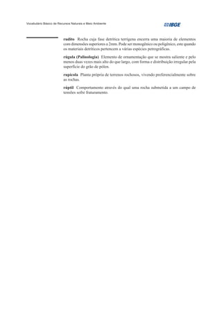 Vocabulário Básico de Recursos Naturais e Meio Ambiente




                         rudito Rocha cuja fase detrítica terrígena encerra uma maioria de elementos
                         com dimensões superiores a 2mm. Pode ser monogênico ou poligênico, este quando
                         os materiais detríticos pertencem a várias espécies petrográficas.
                         rúgula (Palinologia) Elemento de ornamentação que se mostra saliente e pelo
                         menos duas vezes mais alto do que largo, com forma e distribuição irregular pela
                         superfície do grão de pólen.
                         rupícola Planta própria de terrenos rochosos, vivendo preferencialmente sobre
                         as rochas.
                         rúptil Comportamento através do qual uma rocha submetida a um campo de
                         tensões sofre fraturamento.
 