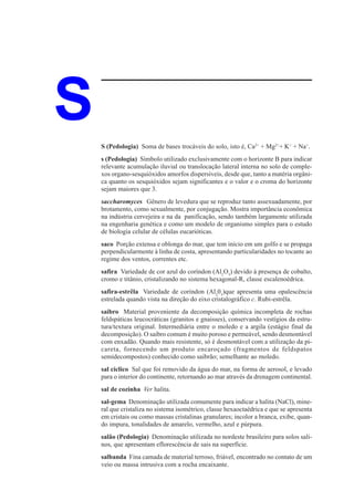 S   S (Pedologia) Soma de bases trocáveis do solo, isto é, Ca2+ + Mg2++ K+ + Na+.
    s (Pedologia) Símbolo utilizado exclusivamente com o horizonte B para indicar
    relevante acumulação iluvial ou translocação lateral interna no solo de comple-
    xos organo-sesquióxidos amorfos dispersíveis, desde que, tanto a matéria orgâni-
    ca quanto os sesquióxidos sejam significantes e o valor e o croma do horizonte
    sejam maiores que 3.
    saccharomyces Gênero de levedura que se reproduz tanto assexuadamente, por
    brotamento, como sexualmente, por conjugação. Mostra importância econômica
    na indústria cervejeira e na da panificação, sendo também largamente utilizada
    na engenharia genética e como um modelo de organismo simples para o estudo
    de biologia celular de células eucarióticas.
    saco Porção extensa e oblonga do mar, que tem início em um golfo e se propaga
    perpendicularmente à linha de costa, apresentando particularidades no tocante ao
    regime dos ventos, correntes etc.
    safira Variedade de cor azul do coríndon (Al2O3) devido à presença de cobalto,
    cromo e titânio, cristalizando no sistema hexagonal-R, classe escalenoédrica.
    safira-estrêla Variedade de coríndon (Al203)que apresenta uma opalescência
    estrelada quando vista na direção do eixo cristalográfico c. Rubi-estrêla.
    saibro Material proveniente da decomposição química incompleta de rochas
    feldspáticas leucocráticas (granitos e gnaisses), conservando vestígios da estru-
    tura/textura original. Intermediária entre o moledo e a argila (estágio final da
    decomposição). O saibro comum é muito poroso e permeável, sendo desmontável
    com enxadão. Quando mais resistente, só é desmontável com a utilização da pi-
    careta, fornecendo um produto encaroçado (fragmentos de feldspatos
    semidecompostos) conhecido como saibrão; semelhante ao moledo.
    sal cíclico Sal que foi removido da água do mar, na forma de aerosol, e levado
    para o interior do continente, retornando ao mar através da drenagem continental.
    sal de cozinha Ver halita.
    sal-gema Denominação utilizada comumente para indicar a halita (NaCl), mine-
    ral que cristaliza no sistema isométrico, classe hexaoctaédrica e que se apresenta
    em cristais ou como massas cristalinas granulares; incolor a branca, exibe, quan-
    do impura, tonalidades de amarelo, vermelho, azul e púrpura.
    salão (Pedologia) Denominação utilizada no nordeste brasileiro para solos sali-
    nos, que apresentam eflorescência de sais na superfície.
    salbanda Fina camada de material terroso, friável, encontrado no contato de um
    veio ou massa intrusiva com a rocha encaixante.
 