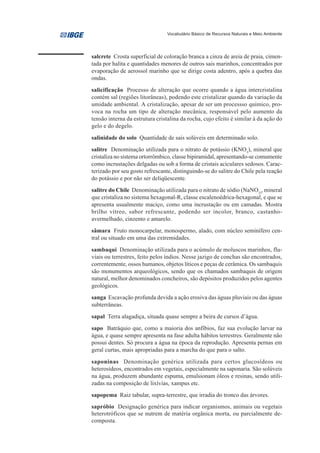 Vocabulário Básico de Recursos Naturais e Meio Ambiente




salcrete Crosta superficial de coloração branca a cinza de areia de praia, cimen-
tada por halita e quantidades menores de outros sais marinhos, concentrados por
evaporação de aerossol marinho que se dirige costa adentro, após a quebra das
ondas.
salicificação Processo de alteração que ocorre quando a água intercristalina
contém sal (regiões litorâneas), podendo este cristalizar quando da variação da
umidade ambiental. A cristalização, apesar de ser um processso químico, pro-
voca na rocha um tipo de alteração mecânica, responsável pelo aumento da
tensão interna da estrutura cristalina da rocha, cujo efeito é similar à da ação do
gelo e do degelo.
salinidade do solo Quantidade de sais solúveis em determinado solo.
salitre Denominação utilizada para o nitrato de potássio (KNO3), mineral que
cristaliza no sistema ortorrômbico, classe bipiramidal, apresentando-se comumente
como incrustações delgadas ou sob a forma de cristais aciculares sedosos. Carac-
terizado por seu gosto refrescante, distinguindo-se do salitre do Chile pela reação
do potássio e por não ser deliqüescente.
salitre do Chile Denominação utilizada para o nitrato de sódio (NaNO3), mineral
que cristaliza no sistema hexagonal-R, classe escalenoédrica-hexagonal, e que se
apresenta usualmente maciço, como uma incrustação ou em camadas. Mostra
brilho vítreo, sabor refrescante, podendo ser incolor, branco, castanho-
avermelhado, cinzento e amarelo.
sâmara Fruto monocarpelar, monospermo, alado, com núcleo seminífero cen-
tral ou situado em uma das extremidades.
sambaqui Denominação utilizada para o acúmulo de moluscos marinhos, flu-
viais ou terrestres, feito pelos índios. Nesse jazigo de conchas são encontrados,
correntemente, ossos humanos, objetos líticos e peças de cerâmica. Os sambaquis
são monumentos arqueológicos, sendo que os chamados sambaquis de origem
natural, melhor denominados concheiros, são depósitos produzidos pelos agentes
geológicos.
sanga Escavação profunda devida a ação erosiva das águas pluviais ou das águas
subterrâneas.
sapal Terra alagadiça, situada quase sempre a beira de cursos d’água.
sapo Batráquio que, como a maioria dos anfíbios, faz sua evolução larvar na
água, e quase sempre apresenta na fase adulta hábitos terrestres. Geralmente não
possui dentes. Só procura a água na época da reprodução. Apresenta pernas em
geral curtas, mais apropriadas para a marcha do que para o salto.
saponinas Denominação genérica utilizada para certos glucosídeos ou
heterosídeos, encontrados em vegetais, especialmente na saponaria. São solúveis
na água, produzem abundante espuma, emulsionam óleos e resinas, sendo utili-
zadas na composição de lixívias, xampus etc.
sapopema Raiz tabular, supra-terrestre, que irradia do tronco das árvores.
sapróbio Designação genérica para indicar organismos, animais ou vegetais
heterotróficos que se nutrem de matéria orgânica morta, ou parcialmente de-
composta.
 