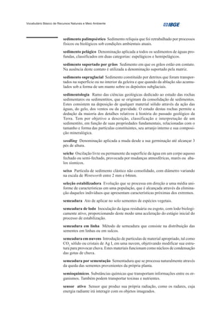 Vocabulário Básico de Recursos Naturais e Meio Ambiente




                         sedimento palimpséstico Sedimento relíquia que foi retrabalhado por processos
                         físicos ou biológicos sob condições ambientais atuais.
                         sedimento pelágico Denominação aplicada a todos os sedimentos de águas pro-
                         fundas, classificados em duas categorias: eupelágicos e hemipelágicos.
                         sedimento suportado por grãos Sedimento em que os grãos estão em contato.
                         Na ausência deste contato é utilizada a denominação suportado pela matriz.
                         sedimento supraglacial Sedimento constituído por detritos que foram transpor-
                         tados na superfície ou no interior da geleira e que quando da ablação são acumu-
                         lados sob a forma de um manto sobre os depósitos subglaciais.
                         sedimentologia Ramo das ciências geológicas dedicado ao estudo das rochas
                         sedimentares ou sedimentitos, que se originam da consolidação de sedimentos.
                         Estes consistem na deposição de qualquer material sólido através da ação das
                         águas, do gelo, dos ventos ou da gravidade. O estudo destas rochas permite a
                         dedução da maioria dos detalhes relativos à história do passado geológico da
                         Terra. Tem por objetivo a descrição, classificação e interpretação de um
                         sedimentito, em função de suas propriedades fundamentais, relacionadas com o
                         tamanho e forma das partículas constituintes, seu arranjo interno e sua composi-
                         ção mineralógica.
                         seedling Denominação aplicada a muda desde a sua germinação até alcançar 3
                         pés de altura.
                         seiche Oscilação livre ou permanente da superfície da água em um corpo aquoso
                         fechado ou semi-fechado, provocada por mudanças atmosféricas, marés ou aba-
                         los sísmicos.
                         seixo Partícula de sedimento clástico não consolidado, com diâmetro variando
                         na escala de Wentworth entre 2 mm e 64mm.
                         seleção estabilizadora Evolução que se processa em direção a uma média uni-
                         forme de características em uma população, que é alcançada através da elimina-
                         ção daqueles indivíduos que apresentam características próximas dos extremos.
                         semeadura Ato de aplicar no solo sementes de espécies vegetais.
                         semeadura de lodo Inoculação da água residuária ou esgoto, com lodo biologi-
                         camente ativo, proporcionando deste modo uma aceleração do estágio inicial do
                         processo de estabilização.
                         semeadura em linha Método de semeadura que consiste na distribuição das
                         sementes em linhas ou em sulcos.
                         semeadura em nuvens Introdução de partículas de material apropriado, tal como
                         CO2 sólido ou cristais de Ag I, em uma nuvem, objetivando modificar sua estru-
                         tura para provocar chuva. Estes materiais funcionam como núcleos de condensação
                         das gotas de chuva.
                         semeadura por sementação Sementadura que se processa naturalmente através
                         da queda das sementes provenientes da própria planta.
                         semioquimícos. Substâncias químicas que transportam informações entre os or-
                         ganismos. Também podem transportar toxinas e nutrientes.
                         sensor ativo Sensor que produz sua própria radiação, como os radares, cuja
                         energia radiante irá interagir com os objetos imageados.
 