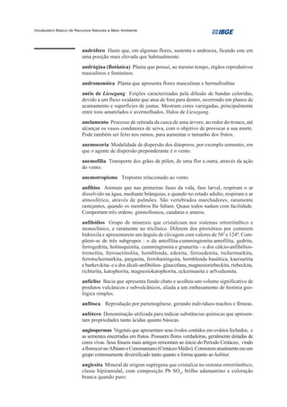 Vocabulário Básico de Recursos Naturais e Meio Ambiente




                         andróforo Haste que, em algumas flores, sustenta o androceu, ficando este em
                         uma posição mais elevada que habitualmente.
                         andrógina (Botânica) Planta que possui, ao mesmo tempo, órgãos reprodutivos
                         masculinos e femininos.
                         andromonóica Planta que apresenta flores masculinas e hermafroditas
                         anéis de Liesegang Feições caracterizadas pela difusão de bandas coloridas,
                         devido a um fluxo oxidante que atua de fora para dentro, ocorrendo em planos de
                         acamamento e superfícies de juntas. Mostram cores variegadas, principalmente
                         entre tons amarelados e avermelhados. Halos de Liesegang.
                         anelamento Processo de retirada da casca de uma árvore, ao redor do tronco, até
                         alcançar os vasos condutores de seiva, com o objetivo de provocar a sua morte.
                         Pode também ser feito nos ramos, para aumentar o tamanho dos frutos.
                         anemocoria Modalidade de dispersão dos diásporos, por exemplo sementes, em
                         que o agente de dispersão preponderante é o vento.
                         anemofilia Transporte dos grãos de pólen, de uma flor a outra, através da ação
                         do vento.
                         anemotropismo Tropismo relacionado ao vento.
                         anfíbios Animais que nas primeiras fases da vida, fase larval, respiram o ar
                         dissolvido na água, mediante brânquias, e quando no estado adulto, respiram o ar
                         atmosférico, através de pulmões. São vertebrados marchadores, raramente
                         rastejantes, quando os membros lhe faltam. Quase todos nadam com facilidade.
                         Comportam três ordens: gimnofionios, caudatas e anuros.
                         anfibólios Grupo de minerais que cristalizam nos sistemas ortorrômbico e
                         monoclínico, e raramente no triclínico. Diferem dos piroxênios por conterem
                         hidroxila e apresentarem um ângulo de clivagem com valores de 560 e 1240. Com-
                         põem-se de três subgrupos : o da antofilita-cummingtonita-antofilita, gedrita,
                         ferrogedrita, holmsquistita, cummingtonita e grunerita - o dos cálcio-anfibólios-
                         tremolita, ferroactinolita, hornblenda, edenita, ferroedenita, tschermarkita,
                         ferrotschermarkita, pargasita, ferrohastingsita, hornblenda basáltica, kaersurtita
                         e barkevikita- e o dos álcali-anfibólios- glaucofana, magnesioriebeckita, riebeckita,
                         richterita, katophorita, magnesiokatophorita, eckermanita e arfvedsonita.
                         anfíclise Bacia que apresenta fundo chato e acolheu um volume significativo de
                         produtos vulcânicos e subvulcânicos, aliada a um embasamento de história geo-
                         lógica simples.
                         anfítoca. Reprodução por partenogênese, gerando indivíduos machos e fêmeas.
                         anfótero Denominação utilizada para indicar substâncias químicas que apresen-
                         tam propriedades tanto ácidas quanto básicas.
                         angiospermas Vegetais que apresentam seus óvulos contidos em ovários fechados, e
                         as sementes encerradas em frutos. Possuem flores verdadeiras, geralmente dotadas de
                         cores vivas. Seus fósseis mais antigos remontam ao início do Período Cretáceo, vindo
                         a florescer no Albiano e Cenomaniano (Cretáceo Médio). Consistem atualmente em um
                         grupo extremamente diversificado tanto quanto a forma quanto ao habitat.
                         anglesita Mineral de origem supérgena que cristaliza no sistema ortorrômbico,
                         classe bipiramidal, com composição Pb SO4, brilho adamantino e coloração
                         branca quando puro.
 