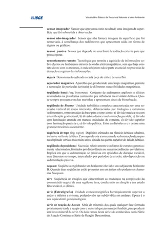 Vocabulário Básico de Recursos Naturais e Meio Ambiente




sensor imageador Sensor que apresenta como resultado uma imagem da super-
fície que foi submetida a observação.
sensor não-imageador Sensor que não fornece imagem da superfície que foi
sensoriada, à semelhança dos radiômetros que apresentam saída em forma de
dígitos ou gráficos.
sensor passivo Sensor que depende de uma fonte de radiação externa para que
possa operar.
sensoriamento remoto Tecnologia que permite a aquisição de informações so-
bre objetos ou fenômenos através de ondas eletromagnéticas, sem que haja con-
tato direto com os mesmos, e onde o homem não é parte essencial no processo de
detecção e registro das informações.
sépala Denominação aplicada a cada peça do cálice de uma flor.
separador magnético Aparelho que, produzindo um campo magnético, permite
a separação de partículas (cristais) de diferentes suscetibilidades magnéticas.
seqüência basal (ing. bottomset) Conjunto de sedimentos argilosos e sílticos
acumulados na plataforma continental por influência da atividade deltáica. Qua-
se sempre possuem conchas marinhas e apresentam sinais de bioturbação.
seqüência de Bouma Unidade turbidítica completa caracterizada por uma su-
cessão vertical de cinco intervalos, diferenciados por litologias e estruturas
sedimentares, representadas da base para o topo como: a) divisão maciça ou com
estratificação gradacional, b) divisão inferior com laminação paralela, c) divisão
com laminação cruzada em marcas onduladas de corrente, d) divisão superior
com laminação paralela e, e) divisão pelítica. Entre as divisões a e e ocorre uma
granodecrescência ascendente.
seqüência de topo (ing. topset) Depósitos efetuados na planície deltáica subaérea,
inclusive na frente deltáica. Corresponde esta a uma zona de sedimentação de peque-
na amplitude vertical mas muito ativa, situada na quebra superior do talude deltáico.
seqüência deposicional Sucessão relativamente conforme de estratos genetica-
mente relacionados, limitados por discordância ou suas concordâncias correlativas.
Implica em que a sedimentação se processa em episódios de duração variável,
mas discretos no tempo, intercalados por períodos de erosão, não-deposição ou
sedimentação passiva.
sequum Seqüência englobando um horizonte eluvial e seu subjacente horizonte
B. Quando duas seqüências estão presentes em um único solo podem ser chama-
das bisequum.
sere Seqüência de estágios que caracterizam as mudanças na composição da
comunidade vegetal de uma região ou área, conduzindo em direção e um estado
final estável, o clímax.
série (Estratigrafia) Unidade cronoestratigráfica hierarquicamente superior a
andar e inferior a sistema, podendo não ser subdividida em andares. Época é o
seu equivalente geocronológico.
série de reação de Bowen Série de minerais dos quais qualquer fase formada
previamente tende a reagir com o material que permanece fundido, para produzir
um novo mineral da série. Os dois ramos desta série são conhecidos como Série
de Reação Contínua e Série de Reação Descontínua.
 