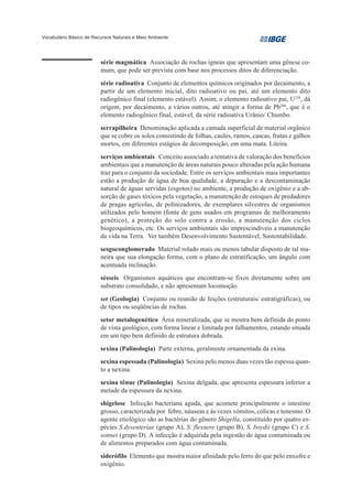 Vocabulário Básico de Recursos Naturais e Meio Ambiente




                         série magmática Associação de rochas ígneas que apresentam uma gênese co-
                         mum, que pode ser prevista com base nos processos ditos de diferenciação.
                         série radioativa Conjunto de elementos químicos originados por decaimento, a
                         partir de um elemento inicial, dito radioativo ou pai, até um elemento dito
                         radiogênico final (elemento estável). Assim, o elemento radioativo pai, U238, dá
                         origem, por decaimento, a vários outros, até atingir a forma de Pb206, que é o
                         elemento radiogênico final, estável, da série radioativa Urânio/ Chumbo.
                         serrapilheira Denominação aplicada a camada superficial de material orgânico
                         que se cobre os solos consistindo de folhas, caules, ramos, cascas, frutas e galhos
                         mortos, em diferentes estágios de decomposição, em uma mata. Liteira.
                         serviços ambientais Conceito associado a tentativa de valoração dos benefícios
                         ambientais que a manutenção de áreas naturais pouco alteradas pela ação humana
                         traz para o conjunto da sociedade. Entre os serviços ambientais mais importantes
                         estão a produção de água de boa qualidade, a depuração e a descontaminação
                         natural de águas servidas (esgotos) no ambiente, a produção de oxigênio e a ab-
                         sorção de gases tóxicos pela vegetação, a manutenção de estoques de predadores
                         de pragas agrícolas, de polinizadores, de exemplares silvestres de organismos
                         utilizados pelo homem (fonte de gens usados em programas de melhoramento
                         genético), a proteção do solo contra a erosão, a manutenção dos ciclos
                         biogeoquímicos, etc. Os serviços ambientais são imprescindíveis a manutenção
                         da vida na Terra. Ver também Desenvolvimento Sustentável, Sustentabilidade.
                         sesgoconglomerado Material rolado mais ou menos tabular disposto de tal ma-
                         neira que sua elongação forma, com o plano de estratificação, um ângulo com
                         acentuada inclinação.
                         sésseis Organismos aquáticos que encontram-se fixos diretamente sobre um
                         substrato consolidado, e não apresentam locomoção.
                         set (Geologia) Conjunto ou reunião de feições (estruturais/ estratigráficas), ou
                         de tipos ou seqüências de rochas.
                         setor metalogenético Área mineralizada, que se mostra bem definida do ponto
                         de vista geológico, com forma linear e limitada por falhamentos, estando situada
                         em um tipo bem definido de estrutura dobrada.
                         sexina (Palinologia) Parte externa, geralmente ornamentada da exina.
                         sexina espessada (Palinologia) Sexina pelo menos duas vezes tão espessa quan-
                         to a nexina.
                         sexina tênue (Palinologia) Sexina delgada, que apresenta espessura inferior a
                         metade da espessura da nexina.
                         shigelose Infecção bacteriana aguda, que acomete principalmente o intestino
                         grosso, caracterizada por febre, náuseas e às vezes vômitos, cólicas e tenesmo. O
                         agente etiológico são as bactérias do gênero Shigella, constituído por quatro es-
                         pécies S.dysenteriae (grupo A), S. flexnere (grupo B), S. boydii (grupo C) e S.
                         sonnei (grupo D). A infecção é adquirida pela ingestão de água contaminada ou
                         de alimentos preparados com água contaminada.
                         siderófilo Elemento que mostra maior afinidade pelo ferro do que pelo enxofre e
                         oxigênio.
 