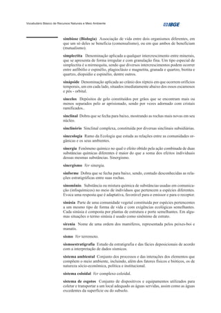 Vocabulário Básico de Recursos Naturais e Meio Ambiente




                         simbiose (Biologia) Associação de vida entre dois organismos diferentes, em
                         que um só deles se beneficia (comensalismo), ou em que ambos de beneficiam
                         (mutualismo).
                         simplectita Denominação aplicada a qualquer intercrescimento entre minerais,
                         que se apresenta de forma irregular e com granulação fina. Um tipo especial de
                         simplectita é a mirmequita, sendo que diversos intercrescimentos podem ocorrer
                         entre anfibólio e espinélio, plagioclásio e magnetita, granada e quartzo, biotita e
                         quartzo, diopsídio e espinélio, dentre outros.
                         sinápside Denominação aplicada ao crânio dos répteis em que ocorrem orifícios
                         temporais, um em cada lado, situados imediatamente abaixo dos ossos escamosos
                         e pós - orbital.
                         sincelos Depósitos de gelo constituídos por grãos que se encontram mais ou
                         menos separados pelo ar aprisionado, sendo por vezes adornado com cristais
                         ramificados..
                         sinclinal Dobra que se fecha para baixo, mostrando as rochas mais novas em seu
                         núcleo.
                         sinclinório Sinclinal complexa, constituída por diversas sinclinais subsidiárias.
                         sinecologia Ramo da Ecologia que estuda as relações entre as comunidades or-
                         gânicas e os seus ambientes.
                         sinergia Fenômeno químico no qual o efeito obtido pela ação combinada de duas
                         substâncias químicas diferentes é maior do que a soma dos efeitos individuais
                         dessas mesmas substâncias. Sinergismo.
                         sinergismo Ver sinergia.
                         sinforme Dobra que se fecha para baixo, sendo, contudo desconhecidas as rela-
                         ções estratigráficas entre suas rochas.
                         sinomônio. Substância ou mistura química de substâncias usadas em comunica-
                         ção (infoquímicos) no meio de indivíduos que pertencem a espécies diferentes.
                         Evoca uma resposta que é adaptativa, favorável para o emissor e para o receptor.
                         sinúsia Parte de uma comunidade vegetal constituída por espécies pertencentes
                         a um mesmo tipo de forma de vida e com exigências ecológicas semelhantes.
                         Cada sinúsia é composta por plantas de estrutura e porte semelhantes. Em algu-
                         mas situações o termo sinúsia é usado como sinônimo de estrato.
                         sirenia Nome de uma ordem dos mamíferos, representada pelos peixes-boi e
                         manatis.
                         sismo Ver terremoto.
                         sismoestratigrafia Estudo da estratigrafia e das fácies deposicionais de acordo
                         com a interpretação de dados sísmicos.
                         sistema ambiental Conjunto dos processos e das interações dos elementos que
                         compõem o meio ambiente, incluindo, além dos fatores físicos e bióticos, os de
                         natureza sócio-econômica, política e institucional.
                         sistema coloidal Ver complexo coloidal.
                         sistema de esgotos Conjunto de dispositivos e equipamentos utilizados para
                         coletar e transportar a um local adequado as águas servidas, assim como as águas
                         excedentes da superfície ou do subsolo.
 