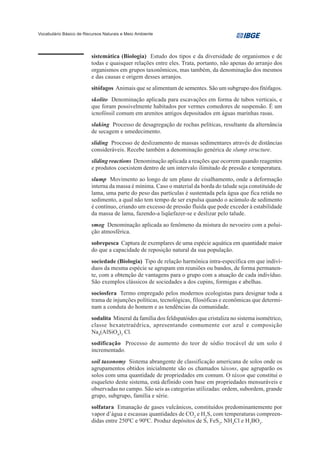 Vocabulário Básico de Recursos Naturais e Meio Ambiente




                         sistemática (Biologia) Estudo dos tipos e da diversidade de organismos e de
                         todas e quaisquer relações entre eles. Trata, portanto, não apenas do arranjo dos
                         organismos em grupos taxonômicos, mas também, da denominação dos mesmos
                         e das causas e origem desses arranjos.
                         sitófagos Animais que se alimentam de sementes. São um subgrupo dos fitófagos.
                         skolito Denominação aplicada para escavações em forma de tubos verticais, e
                         que foram possivelmente habitados por vermes comedores de suspensão. É um
                         icnofóssil comum em arenitos antigos depositados em águas marinhas rasas.
                         slaking Processo de desagregação de rochas pelíticas, resultante da alternância
                         de secagem e umedecimento.
                         sliding Processo de deslizamento de massas sedimentares através de distâncias
                         consideráveis. Recebe também a denominação genérica de slump structure.
                         sliding reactions Denominação aplicada a reações que ocorrem quando reagentes
                         e produtos coexistem dentro de um intervalo ilimitado de pressão e temperatura.
                         slump Movimento ao longo de um plano de cisalhamento, onde a deformação
                         interna da massa é mínima. Caso o material da borda do talude seja constituído de
                         lama, uma parte do peso das partículas é sustentada pela água que fica retida no
                         sedimento, a qual não tem tempo de ser expulsa quando o acúmulo de sedimento
                         é contínuo, criando um excesso de pressão fluida que pode exceder à estabilidade
                         da massa de lama, fazendo-a liqüefazer-se e deslizar pelo talude.
                         smog Denominação aplicada ao fenômeno da mistura do nevoeiro com a polui-
                         ção atmosférica.
                         sobrepesca Captura de exemplares de uma espécie aquática em quantidade maior
                         do que a capacidade de reposição natural da sua população.
                         sociedade (Biologia) Tipo de relação harmônica intra-específica em que indiví-
                         duos da mesma espécie se agrupam em reuniões ou bandos, de forma permanen-
                         te, com a obtenção de vantagens para o grupo com a atuação de cada indivíduo.
                         São exemplos clássicos de sociedades a dos cupins, formigas e abelhas.
                         sociosfera Termo empregado pelos modernos ecologistas para designar toda a
                         trama de injunções políticas, tecnológicas, filosóficas e econômicas que determi-
                         nam a conduta do homem e as tendências da comunidade.
                         sodalita Mineral da família dos feldspatóides que cristaliza no sistema isométrico,
                         classe hexatetraédrica, apresentando comumente cor azul e composição
                         Na4(AlSiO4)3 Cl.
                         sodificação Processo de aumento do teor de sódio trocável de um solo é
                         incrementado.
                         soil taxonomy Sistema abrangente de classificação americana de solos onde os
                         agrupamentos obtidos inicialmente são os chamados táxons, que agruparão os
                         solos com uma quantidade de propriedades em comum. O táxon que constitui o
                         esqueleto deste sistema, está definido com base em propriedades mensuráveis e
                         observadas no campo. São seis as categorias utilizadas: ordem, subordem, grande
                         grupo, subgrupo, família e série.
                         solfatara Emanação de gases vulcânicos, constituídos predominantemente por
                         vapor d’água e escassas quantidades de CO2 e H2S, com temperaturas compreen-
                         didas entre 2500C e 900C. Produz depósitos de S, FeS2, NH4Cl e H3BO3.
 