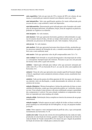 Vocabulário Básico de Recursos Naturais e Meio Ambiente




                         solo esquelético Solo em que mais de 35% e menos de 90% em volume, de sua
                         massa, é constituído por material mineral com diâmetro maior que 2mm.
                         solo halomórfico Solo cuja qualificação genérica foi muito influenciada pelo
                         excesso de sais, e cujo acúmulo é maior nas depressões.
                         solo hidromórfico Denominação geral utilizada para solos formados sob condi-
                         ções de drenagem deficiente, em pântanos, brejos, áreas de surgência ou planícies,
                         podendo ser orgânicos ou minerais.
                         solo incéptico Ver solo imaturo.
                         solo imaturo Solo que apresenta horizontes genéticos indiscriminados ou ape-
                         nas levemente desenvolvidos, devido ao tempo relativamente curto, em que foi
                         submetido aos processos de formação do solo. Solo incéptico. Solo jovem.
                         solo jovem Ver solo imaturo.
                         solo maduro Solo que apresenta horizontes bem desenvolvidos, produzidos pe-
                         los processos naturais de formação do solo, e estando essencialmente em equilí-
                         brio com o meio ambiente atual.
                         solo neutro Solo que apresenta valor de pH compreendido entre 5,6 e 7,4.
                         solo residual Solo formado in situ pela desintegração e decomposição de rochas
                         e a conseqüente intemperização dos minerais. Presume-se que este solo proceda
                         da mesma rocha sobre a qual está assente.
                         solódico Adjetivação utilizada para indicar solos que possuem saturação por
                         sódio entre 6% e 15% no horizonte B ou C, no caso de solos com seqüência de
                         horizontes A-C.
                         solonetz Classe de solos que apresenta uma camada superficial bastante delgada
                         e friável, seguida por outra camada de estrutura colunar, escura, usualmente mui-
                         to alcalina.
                         solstício Cada um dos pontos da órbita aparente do Sol, nos quais este alcança o
                         seu máximo valor em declinação, e sendo denominados de solstício de verão e
                         solstício de inverno.
                         solução (Química) Mistura homogênea e íntima das partículas de duas ou mais
                         substâncias diferentes, sendo que essas partículas podem ser: moléculas, átomos
                         ou íons. Uma solução é uma mistura e não uma combinação, porque a quantidade
                         dos componentes é variável. Em uma solução verdadeira os componentes só po-
                         dem ser separados por uma mudança de estado.
                         solução sólida Substituição iônica completa no interior da estrutura de um grupo
                         isoestrutural.
                         solução tampão Solução aquosa na qual a adição de ácidos ou bases resulta em
                         pouca mudança na concentração do íon hidrogênio, ou seja, em pequena mudan-
                         ça de pH.
                         solum Parte superior e mais intemperizada do perfil do solo, e que corresponde
                         normalmente aos horizontes A e B.
                         sombra de radar Zona de não retorno do retroespalhamento das ondas de radar,
                         produzida em uma feição do terreno, quando o ângulo de depressão da frente de
                         onda do Radar de Visada Lateral (RVL) for menor do que o ângulo da pendente
                         da feição do terreno não voltada para a antena do radar.
 