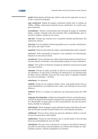 Vocabulário Básico de Recursos Naturais e Meio Ambiente




somito Denominação utilizada para indicar cada um dos segmentos em que se
divide o corpo dos artrópodes.
sopé continental Região da margem continental situada entre as isóbatas de
3000m e 4000m, sendo menos inclinada do que a plataforma. Ver também mar-
gem continental.
sorossilicatos Silicatos caracterizados pela formação de grupos de tetraedros
duplos, isolados, formados pelos dois tetraedros SiO4 compartilhando, entre si,
um único oxigênio, situado em um vértice.
sota-mar Sentido que coincide com o transporte litorâneo predominante dos
sedimentos clásticos.
sotavento Face de qualquer elemento geográfico que se encontra voltada para o
lado oposto que sopra o vento.
squamata Nome de uma ordem dos répteis, representada pelas cobras e lagartos.
stockwork Rede entrelaçada de pequenos veios portadores de mineralização,
dispostos em uma massa rochosa.
stratabound Termo utilizado para indicar determinado depósito mineral que se
encontra adstrito ou limitado a uma determinada camada ou estrato sedimentar.
stringer Veio estreito ou filamento irregular de substância mineral atravessando
uma massa rochosa.
subandar Divisão do andar, que pode ser indiviso ou só parcialmente dividido
em subandares. O equivalente cronológico do subandar deve ser chamado ainda
de idade e não de subidade, termo que não é mais usado. O subandar é definido
por meio de estratótipos – de limite.
subarbusto Ver arbúsculo.
subdelta Porção de um complexo deltáico maior, onde podem desenvolver-se
canais distributários com trajetórias mais curtas, com formação de novos lobos
deltaicos.
subfóssil Restos ou vestígios de organismos que apresentam menos de 6 000
anos.
subgrupo (Estratigrafia) Unidade litoestratigráfica formal, constituída pela as-
sociação de algumas das formações integrantes de um grupo previamente defini-
do e denominado. O grupo pode ser total ou parcialmente, mas não necessaria-
mente, dividido em subgrupos.
subirrigação Tipo de irrigação na qual a aplicação da água é feita abaixo da super-
fície do solo pela ascensão do lençol freático até a zona radicular das plantas.
sublimação Processo físico através do qual uma substância sólida se converte
em gás sem passar pelo estado líqüido.
sublitorâneo Porção da zona bentônica que se estende desde o nível da maré
baixa até a profundidade de cerca de 100m.
subseqüente Rio cujo curso se desenvolve ao longo de uma linha de fraqueza,
que pode ser uma fratura, uma discordância, um contato entre litotipos etc, apre-
sentando, portanto, controle estratigráfico ou estrutural.
 