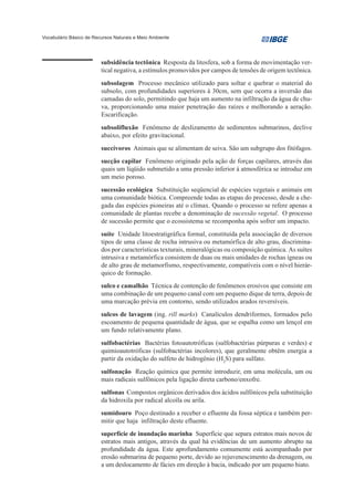 Vocabulário Básico de Recursos Naturais e Meio Ambiente




                         subsidência tectônica Resposta da litosfera, sob a forma de movimentação ver-
                         tical negativa, a estímulos promovidos por campos de tensões de origem tectônica.
                         subsolagem Processo mecânico utilizado para soltar e quebrar o material do
                         subsolo, com profundidades superiores à 30cm, sem que ocorra a inversão das
                         camadas do solo, permitindo que haja um aumento na infiltração da água de chu-
                         va, proporcionando uma maior penetração das raízes e melhorando a aeração.
                         Escarificação.
                         subsolifluxão Fenômeno de deslizamento de sedimentos submarinos, declive
                         abaixo, por efeito gravitacional.
                         succívoros Animais que se alimentam de seiva. São um subgrupo dos fitófagos.
                         sucção capilar Fenômeno originado pela ação de forças capilares, através das
                         quais um líqüido submetido a uma pressão inferior à atmosférica se introduz em
                         um meio poroso.
                         sucessão ecológica Substituição seqüencial de espécies vegetais e animais em
                         uma comunidade biótica. Compreende todas as etapas do processo, desde a che-
                         gada das espécies pioneiras até o clímax. Quando o processo se refere apenas a
                         comunidade de plantas recebe a denominação de sucessão vegetal. O processo
                         de sucessão permite que o ecossistema se recomponha após sofrer um impacto.
                         suíte Unidade litoestratigráfica formal, constituída pela associação de diversos
                         tipos de uma classe de rocha intrusiva ou metamórfica de alto grau, discrimina-
                         dos por características texturais, mineralógicas ou composição química. As suítes
                         intrusiva e metamórfica consistem de duas ou mais unidades de rochas ígneas ou
                         de alto grau de metamorfismo, respectivamente, compatíveis com o nível hierár-
                         quico de formação.
                         sulco e camalhão Técnica de contenção de fenômenos erosivos que consiste em
                         uma combinação de um pequeno canal com um pequeno dique de terra, depois de
                         uma marcação prévia em contorno, sendo utilizados arados reversíveis.
                         sulcos de lavagem (ing. rill marks) Canalículos dendriformes, formados pelo
                         escoamento de pequena quantidade de água, que se espalha como um lençol em
                         um fundo relativamente plano.
                         sulfobactérias Bactérias fotoautotróficas (sulfobactérias púrpuras e verdes) e
                         quimioautotróficas (sulfobactérias incolores), que geralmente obtêm energia a
                         partir da oxidação do sulfeto de hidrogênio (H2S) para sulfato.
                         sulfonação Reação química que permite introduzir, em uma molécula, um ou
                         mais radicais sulfônicos pela ligação direta carbono/enxofre.
                         sulfonas Compostos orgânicos derivados dos ácidos sulfônicos pela substituição
                         da hidroxila por radical alcoíla ou arila.
                         sumidouro Poço destinado a receber o efluente da fossa séptica e também per-
                         mitir que haja infiltração deste efluente.
                         superfície de inundação marinha Superfície que separa estratos mais novos de
                         estratos mais antigos, através da qual há evidências de um aumento abrupto na
                         profundidade da água. Este aprofundamento comumente está acompanhado por
                         erosão submarina de pequeno porte, devido ao rejuvenescimento da drenagem, ou
                         a um deslocamento de fácies em direção à bacia, indicado por um pequeno hiato.
 