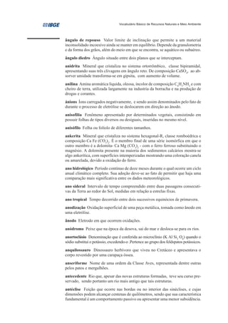 Vocabulário Básico de Recursos Naturais e Meio Ambiente




ângulo de repouso Valor limite de inclinação que permite a um material
inconsolidado incoesivo ainda se manter em equilíbrio. Depende da granulometria
e da forma dos grãos, além do meio em que se encontra, se aquático ou subaéreo.
ângulo diedro Ângulo situado entre dois planos que se interceptam.
anidrita Mineral que cristaliza no sistema ortorrômbico, classe bipiramidal,
apresentando suas três clivagens em ângulo reto. De composição CaSO4, ao ab-
sorver umidade transforma-se em gipsita, com aumento de volume.
anilina Amina aromática líquida, oleosa, incolor de composição C6H5NH2 e com
cheiro de terra, utilizada largamente na industria da borracha e na produção de
drogas e corantes.
ánions Íons carregados negativamente, e sendo assim denominados pelo fato de
durante o processo de eletrólise se deslocarem em direção ao ânodo.
anisofilia Fenômeno apresentado por determinados vegetais, consistindo em
possuir folhas de tipos diversos ou desiguais, inseridas no mesmo nível.
anisófilo Folha ou folíolo de diferentes tamanhos.
ankerita Mineral que cristaliza no sistema hexagonal-R, classe romboédrica e
composição Ca Fe (CO3)2. É o membro final de uma série isomórfica em que o
outro membro é a dolomita- Ca Mg (CO3)2 - com o ferro ferroso substituindo o
magnésio. A dolomita presente na maioria dos sedimentos calcários mostra-se
algo ankerítica, com superfícies intemperizadas mostrando uma coloração canela
ou amarelada, devido a oxidação do ferro.
ano hidrológico Período contínuo de doze meses durante o qual ocorre um ciclo
anual climático completo. Sua adoção deve-se ao fato de permitir que haja uma
comparação mais significativa entre os dados meteorológicos.
ano sideral Intervalo de tempo compreendido entre duas passagens consecuti-
vas da Terra ao redor do Sol, medidas em relação a estrelas fixas.
ano tropical Tempo decorrido entre dois sucessivos equinócios de primavera.
anodização Oxidação superficial de uma peça metálica, tomada como ânodo em
uma eletrólise.
ânodo Eletrodo em que ocorrem oxidações.
anódromo Peixe que na época da desova, sai do mar e desloca-se para os rios.
anortoclásio Denominação que é conferida ao microclínio (K Al Si3 O8) quando o
sódio substitui o potássio, excedendo-o .Pertence ao grupo dos feldspatos potássicos.
anquilossauro Dinossauro herbívoro que viveu no Cretáceo e apresentava o
corpo revestido por uma carapaça óssea.
anseriforme Nome de uma ordem da Classe Aves, representada dentre outras
pelos patos e mergulhões.
antecedente Rio que, apesar das novas estruturas formadas, teve seu curso pre-
servado, sendo portanto um rio mais antigo que tais estruturas.
antéclise Feição que ocorre nas bordas ou no interior das sinéclises, e cujas
dimensões podem alcançar centenas de quilômetros, sendo que sua característica
fundamental é um comportamento passivo ou apresentar uma menor subsidência.
 