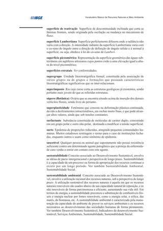 Vocabulário Básico de Recursos Naturais e Meio Ambiente




superfície de reativação Superfície de descontinuidade inclinada que corta as
lâminas frontais, sendo originada pela oscilação ou mudança no mecanismo de
fluxo.
superfície Lambertiana Superfície perfeitamente difusora onde a radiância não
varia com a direção. A intensidade radiante da superfície Lambertiana varia com
o co-seno do ângulo entre a direção de definição do ângulo sólido e à normal à
superfície, ou seja, obedece à lei do co-seno de Lambert.
superfície piezométrica Representação da superfície geométrica das águas sub-
terrâneas em aqüíferos artesianos cujos pontos estão a uma elevação igual a altu-
ra do nível piezométrico.
superfícies estratais Ver conformidades.
supergrupo Unidade litoestratigráfica formal, constituída pela associação de
vários grupos ou de grupos e formações que possuam características
litoestratigráficas significativas que os inter-relacionam.
superimposto Rio cujo curso corta as estruturas geológicas já existentes, sendo
portanto mais jovem do que as referidas estruturas.
súpero (Botânica) Ovário que se encontra situado acima da inserção dos demais
verticilos florais, sendo livre do perianto.
superplasticidade Fenômeno que consiste na deformação plástica continuada,
devido a deslizamentos intracristalinos, em rochas muito finas, e que pode alcan-
çar altos valores, ainda que sob tensões constantes.
surfactante Substância constituída de moléculas de caráter duplo, consistindo
em um grupo polar e outro não-polar, destinada a modificar a tensão superficial.
surto Epidemia de proporções reduzidas, atingindo pequenas comunidades hu-
manas. Muitos estudiosos restringem o termo para o caso de instituições fecha-
das, enquanto outros o usam como sinônimo de epidemia.
suscetível Qualquer pessoa ou animal que supostamente não possui resistência
suficiente contra um determinado agente patogênico que a proteja da enfermida-
de caso venha a entrar em contato com este agente.
sustentabilidade Conceito associado ao Desenvolvimento Sustentável, envolve
as idéias de pacto intergeracional e perspectiva de longo prazo. Sustentabilidade
é a capacidade de um processo ou forma de apropriação dos recursos continuar a
existir por um longo período. Ver também Sustentabilidade Ambiental,
Sustentabilidade Social.
sustentabilidade ambiental Conceito associado ao Desenvolvimento Sustentá-
vel, envolve a utilização racional dos recursos naturais, sob a perspectiva do longo
prazo. A utilização sustentável dos recursos naturais é aquela em que os recursos
naturais renováveis são usados abaixo da sua capacidade natural de reposição, e os
não renováveis de forma parcimoniosa e eficiente, aumentando sua vida útil. Em
termos de energia, a sustentabilidade preconiza a substituição de combustíveis fós-
seis e energia nuclear por fontes renováveis, como a energia solar, a eólica, das
marés, da biomassa, etc. A sustentabilidade ambiental é caracterizada pela manu-
tenção da capacidade do ambiente de prover os serviços ambientais e os recursos
necessários ao desenvolvimento das sociedades humanas de forma permanente.
Ver também Desenvolvimento Sustentável, Indicadores de desenvolvimento Sus-
tentável, Serviços Ambientais, Sustentabilidade, Sustentabilidade Social.
 