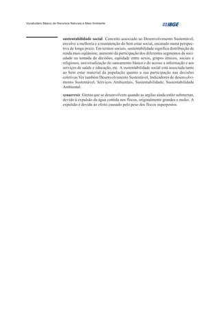 Vocabulário Básico de Recursos Naturais e Meio Ambiente




                         sustentabilidade social Conceito associado ao Desenvolvimento Sustentável,
                         envolve a melhoria e a manutenção do bem estar social, encarado numa perspec-
                         tiva de longo prazo. Em termos sociais, sustentabilidade significa distribuição de
                         renda mais eqüânime, aumento da participação dos diferentes segmentos da soci-
                         edade na tomada de decisões, eqüidade entre sexos, grupos étnicos, sociais e
                         religiosos, universalização do saneamento básico e do acesso a informação e aos
                         serviços de saúde e educação, etc. A sustentabilidade social está associada tanto
                         ao bem estar material da população quanto a sua participação nas decisões
                         coletivas.Ver também Desenvolvimento Sustentável, Indicadores de desenvolvi-
                         mento Sustentável, Serviços Ambientais, Sustentabilidade, Sustentabilidade
                         Ambiental.
                         synaeresis Gretas que se desenvolvem quando as argilas ainda estão submersas,
                         devido à expulsão da água contida nos flocos, originalmente grandes e moles. A
                         expulsão é devida ao efeito causado pelo peso dos flocos superpostos.
 