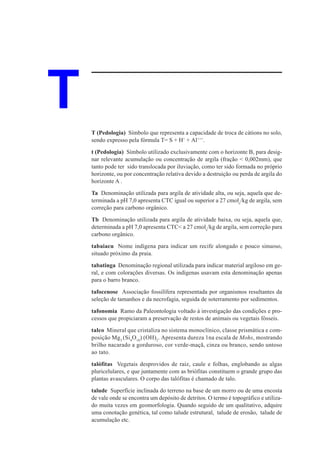 T   T (Pedologia) Símbolo que representa a capacidade de troca de cátions no solo,
    sendo expresso pela fórmula T= S + H+ + Al+++.

    t (Pedologia) Símbolo utilizado exclusivamente com o horizonte B, para desig-
    nar relevante acumulação ou concentração de argila (fração < 0,002mm), que
    tanto pode ter sido translocada por iluviação, como ter sido formada no próprio
    horizonte, ou por concentração relativa devido a destruição ou perda de argila do
    horizonte A .

    Ta Denominação utilizada para argila de atividade alta, ou seja, aquela que de-
    terminada a pH 7,0 apresenta CTC igual ou superior a 27 cmolc/kg de argila, sem
    correção para carbono orgânico.

    Tb Denominação utilizada para argila de atividade baixa, ou seja, aquela que,
    determinada a pH 7,0 apresenta CTC< a 27 cmolc/kg de argila, sem correção para
    carbono orgânico.

    tabaiacu Nome indígena para indicar um recife alongado e pouco sinuoso,
    situado próximo da praia.

    tabatinga Denominação regional utilizada para indicar material argiloso em ge-
    ral, e com colorações diversas. Os indígenas usavam esta denominação apenas
    para o barro branco.

    tafocenose Associação fossilífera representada por organismos resultantes da
    seleção de tamanhos e da necrofagia, seguida de soterramento por sedimentos.

    tafonomia Ramo da Paleontologia voltado à investigação das condições e pro-
    cessos que propiciaram a preservação de restos de animais ou vegetais fósseis.

    talco Mineral que cristaliza no sistema monoclínico, classe prismática e com-
    posição Mg3 (Si4O10) (OH)2. Apresenta dureza 1na escala de Mohs, mostrando
    brilho nacarado a gorduroso, cor verde-maçã, cinza ou branco, sendo untoso
    ao tato.

    talófitas Vegetais desprovidos de raiz, caule e folhas, englobando as algas
    pluricelulares, e que juntamente com as briófitas constituem o grande grupo das
    plantas avasculares. O corpo das talófitas é chamado de talo.

    talude Superfície inclinada do terreno na base de um morro ou de uma encosta
    de vale onde se encontra um depósito de detritos. O termo é topográfico e utiliza-
    do muita vezes em geomorfologia. Quando seguido de um qualitativo, adquire
    uma conotação genética, tal como talude estrutural, talude de erosão, talude de
    acumulação etc.
 