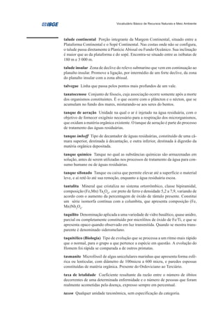 Vocabulário Básico de Recursos Naturais e Meio Ambiente




talude continental Porção integrante da Margem Continental, situado entre a
Plataforma Continental e o Sopé Continental. Nas costas onde não se configura,
o talude passa diretamente à Planície Abissal ou Fundo Oceânico. Sua inclinação
é maior que as da plataforma e do sopé. Encontra-se situado entre as isóbatas de
180 m e 3 000 m.
talude insular Zona de declive do relevo submarino que vem em continuação ao
planalto insular. Promove a ligação, por intermédio de um forte declive, da zona
do planalto insular com a zona abissal.
talvegue Linha que passa pelos pontos mais profundos de um vale.
tanatocenose Conjunto de fósseis, cuja associação ocorre somente após a morte
dos organismos constituintes. É o que ocorre com o plâncton e o nécton, que se
acumulam no fundo dos mares, misturando-se aos seres do bentos.

tanque de aeração Unidade na qual o ar é injetado na água residuária, com o
objetivo de fornecer oxigênio necessário para a respiração dos microrganismos,
que oxidam a matéria orgânica existente. O tanque de aeração é parte do processo
de tratamento das águas residuárias.

tanque imhoff Tipo de decantador de águas residuárias, constituído de uma câ-
mara superior, destinada à decantação, e outra inferior, destinada à digestão da
matéria orgânica depositada.
tanque químico Tanque no qual as substâncias químicas são armazenadas em
solução, antes de serem utilizadas nos processos de tratamento da água para con-
sumo humano ou de águas residuárias.
tanque sifonado Tanque ou caixa que permite elevar até a superfície o material
leve, e aí retê-lo até sua remoção, enquanto a água residuária escoa.
tantalita Mineral que cristaliza no sistema ortorrômbico, classe bipiramidal,
composição (Fe,Mn) Ta2O6, cor preto de ferro e densidade 5,2 a 7,9, variando de
acordo com o aumento da percentagem de óxido de tântalo presente. Constitui
um série isomorfa contínua com a columbita, que apresenta composição (Fe,
Mn)Nb2O6.
taquilito Denominação aplicada a uma variedade de vidro basáltico, quase anidro,
parcial ou completamente constituído por micrólitos de óxido de Fe/Ti, e que se
apresenta opaco quando observado em luz transmitida. Quando se mostra trans-
parente é denominado sideromelano.
taquitélico (Biologia) Tipo de evolução que se processa a um ritmo mais rápido
que o normal, para o grupo a que pertence a espécie em questão. A evolução do
Homem foi rápida se comparada a de outros primatas.

tasmanite Microfóssil de algas unicelulares marinhas que apresenta forma esfé-
rica ou lenticular, com diâmetro de 100micra a 600 micra, e paredes espessas
constituídas de matéria orgânica. Presente do Ordoviciano ao Terciário.
taxa de letalidade Coeficiente resultante da razão entre o número de óbitos
decorrentes de uma determinada enfermidade e o número de pessoas que foram
realmente acometidas pela doença, expresso sempre em percentual.
taxon Qualquer unidade taxonômica, sem especificação da categoria.
 