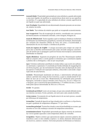Vocabulário Básico de Recursos Naturais e Meio Ambiente




tensoatividade Propriedade apresentada por uma substância, quando adicionada
a uma meio líqüido, de modificar as características deste meio na sua superfície
ou interface. É a capacidade de uma substância de alterar a tensão superficial de
um liquido ao qual seja adicionada.
teor (Geologia) Quantidade de um determinado elemento presente em um mine-
ral, minério ou rocha.
teor limite Teor mínimo do minério que pode ser recuperado economicamente.
teor recuperável Taxa de recuperação de minério, considerada com o processo
de beneficiamento ou tratamento utilizado, como moagem, britagem etc.
teoria de Milankovitch Teoria segundo a qual as mudanças climáticas resultariam
de flutuações nas distribuições geográficas e sazonais da insolação, determinadas
por variações dos elementos orbitais da Terra, tais como, a excentricidade, o
adernamento do eixo de rotação e a distância do periélio.
teoria de ruptura de Griffith A energia necessária para romper um corpo de
prova não se distribui uniformemente pelo corpo, havendo enérgicas concentra-
ções de tensões que se propagam a partir de fissuras microscópicas caoticamente
distribuídas no material.
tépala (Botânica) Segmento do perigônio de uma flor. Denominação também
dada ao conjunto cálice e corola quando os elementos que o constituem (sépalas
e pétalas) não se distinguem, a não ser por sua posição.
tepee Estrutura sedimentar semelhante às tendas índias e que ocorre em carbona-
tos intermarés e supramarés. É constituído por bordas dobradas de megapolígonos
em forma de prato, que são normalmente truncados antes da deposição da cama-
da superior. É indicativa de exposição subaérea, clima árido a semi-árido e depo-
sição atrás de uma barreira.
terciário Denominação atualmente em desuso, e anteriormente utilizada para
indicar o período mais antigo da Era Cenozóica, a qual se estende desde 65 mi-
lhões de anos até os nosso dias. Modernamente foi substituído pelos períodos
Paleogeno, incluindo as épocas referidas como Paleoceno, Eoceno e Oligoceno,
e Neogeno, que se encerrou há aproximadamente 1,75 milhões de anos, e consti-
tuído pelas épocas denominadas de Mioceno e Plioceno.
teredo Ver gusano.
terminação periclinal Local, em um mapa, em que uma camada dobrada mostra
sua máxima curvatura. Existe, portanto, um nariz para cada camada da dobra.
termo-osmose Escoamento de um líquido através de um meio poroso, causado
por diferenças de temperaturas.
termoclina Camada de água de um lago situada entre o epilímnio e o hipolímnio,
na qual o gradiente de temperatura ultrapassa 10 C por metro.
termoclina principal Termoclina situada a uma tal profundidade no oceano, que
encontra-se livre das mudanças sazonais da temperatura atmosférica.
termoluminescência Propriedade apresentada por alguns minerais de emitirem
luz visível quando aquecidos a uma temperatura abaixo do vermelho.
terapsídeos Répteis extintos que apresentavam alguns caracteres próprios dos
mamíferos como os dois côndilos ocipitais e os dentes altamente diferenciados
em incisivos, caninos e molares. Estiveram presentes do Permiano ao Jurássico.
 