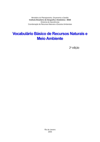 Ministério do Planejamento, Orçamento e Gestão
         Instituto Brasileiro de Geografia e Estatística - IBGE
                         Diretoria de Geociências
        Coordenação de Recursos Naturais e Estudos Ambientais




Vocabulário Básico de Recursos Naturais e
             Meio Ambiente

                                                           2a edição




                            Rio de Janeiro
                                 2004
 