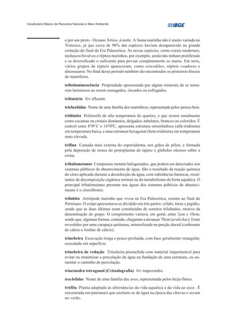 Vocabulário Básico de Recursos Naturais e Meio Ambiente




                         e por um proto - Oceano Ártico, à norte. A fauna marinha não é muito variada no
                         Triássico, já que cerca de 90% das espécies haviam desaparecido na grande
                         extinção do final da Era Paleozóica. As novas espécies, como corais modernos,
                         moluscos bivalves e répteis marinhos, por exemplo, ainda não tinham proliferado
                         e se diversificado o suficiente para povoar completamente os mares. Em terra,
                         vários grupos de répteis apareceram, como crocodilos, répteis voadores e
                         dinossauros. No final desse período também são encontrados os primeiros fósseis
                         de mamíferos.

                         triboluminescência Propriedade apresentada por alguns minerais de se torna-
                         rem luminosos ao serem esmagados, riscados ou esfregados.

                         tributário Ver afluente.

                         trichechidae Nome de uma família dos mamíferos, representada pelos peixes-bois.

                         tridimita Polimorfo de alta temperatura do quartzo, e que ocorre usualmente
                         como escamas ou cristais diminutos, delgados, tabulares, brancos ou coloridos. É
                         estável entre 8700 C e 14700C, apresenta estrutura ortorrômbica (alfa-tridimita)
                         em temperatura baixa, e uma estrutura hexagonal (beta-tridimita) em temperatura
                         mais elevada.

                         trifina Camada mais externa do esporoderma, nos grãos de pólen, e formada
                         pela deposição de restos do protoplasma do tapeto e glóbulos oleosos sobre a
                         exina.

                         trihalometanos Compostos metano halogenados, que podem ser detectados nos
                         sistemas públicos de abastecimento de água. São o resultado da reação química
                         do cloro aplicado durante a desinfecção da água, com substâncias húmicas, resul-
                         tantes da decomposição orgânica normal ou do metabolismo da biota aquática. O
                         principal trihalometano presente nas águas dos sistemas públicos de abasteci-
                         mento é o clorofôrmio.

                         trilobita Artrópode marinho que viveu na Era Paleozóica, extinto ao final do
                         Permiano. O corpo apresentava-se dividido em três partes: céfalo, tórax e pigídio,
                         sendo que as duas últimas eram constituídas de somitos trilobados, motivo da
                         denominação do grupo. O comprimento variava, em geral, entre 2cm e 10cm,
                         sendo que, algumas formas, contudo, chegaram a alcançar 70cm (uralichas). Eram
                         revestidos por uma carapaça quitinosa, mineralizada na porção dorsal (carbonato
                         de cálcio e fosfato de cálcio).

                         trincheira Escavação longa e pouco profunda, com base geralmente retangular,
                         executada em superfície.

                         trincheira de vedação Trincheira preenchida com material impermeável para
                         evitar ou minimizar a percolação da água na fundação de uma estrutura, ou au-
                         mentar o caminho de percolação.

                         trioctaedro tetragonal (Cristalografia) Ver trapezoedro.

                         trochilidae Nome de uma família das aves, representada pelos beija-flores.

                         trófila Planta adaptada às alternâncias da vida aquática e da vida ao seco . É
                         encontrada em pantanais que enchem-se de água na época das chuvas e secam
                         no verão.
 