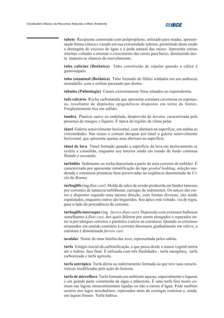 Vocabulário Básico de Recursos Naturais e Meio Ambiente




                         tubete Recipiente construído com polipropileno, utilizado para mudas, apresen-
                         tando forma cônica e vazado em sua extremidade inferior, permitindo deste modo
                         a drenagem do excesso de água e a poda natural das raízes. Apresenta estrias
                         internas voltadas a orientar o crescimento das raízes para baixo, diminuindo des-
                         ta maneira as chances de enovelamento.
                         tubo calicino (Botânica) Tubo constituído de sépalas quando o cálice é
                         gamossépalo.
                         tubo estaminal (Botânica) Tubo formado de filêtes soldados em um androceu
                         monadelfo, com o estilete passando por dentro.
                         túbulos (Palinologia) Canais extremamente finos situados no esporoderma.
                         tufo calcário Rocha carbonatada que apresenta estrutura cavernosa ou esponjo-
                         sa, resultante de depósitos epigenéticos dispostos em torno de fontes.
                         Freqüentemente rica em sulfato.
                         tundra Planície suave ou ondulada, desprovida de árvores, caracterizada pela
                         presença de musgos e líquens. É típica de regiões de clima polar.
                         túnel Galeria sensivelmente horizontal, com abertura na superfície, em ambas as
                         extremidades. Nas minas é comum designar por túnel a galeria sensivelmente
                         horizontal, que apresenta apenas uma abertura na superfície.
                         túnel de lava Túnel formado quando a superfície da lava em deslocamento se
                         resfria e consolida, enquanto seu interior ainda em estado de fusão continua
                         fluindo e escoando.
                         turbidito Sedimento ou rocha depositada a partir de uma corrente de turbidez. É
                         caracterizada por apresentar estratificação do tipo graded bedding, seleção mo-
                         derada e estruturas primárias bem preservadas na seqüência denominada de Ci-
                         clo de Bouma.
                         turboglifo (ing flute cast) Molde de sulco de erosão produzida em fundos lamosos
                         por correntes de natureza turbilhonar, carregas de sedimentos. Os sulcos são cur-
                         tos e dispostos segundo uma mesma direção, com formas diversas, uns sendo
                         espatulados, enquanto outros são linguóides. Seu ápice está voltado, via de regra,
                         para o lado da procedência da corrente.
                         turboglifo intersepto (ing. furrow flute cast) Depressão com extremos bulbosos
                         semelhantes à flute cast, dos quais diferem por serem alongados e separados en-
                         tre si por tabiques estreitos e paralelos (sulcos na estrutura). Quando os extremos
                         orientados em sentido contrário à corrente diminuem gradualmente em relevo, a
                         estrutura é denominada furrow cast.
                         turdidae Nome de uma família das aves, representada pelos sabiás.
                         turfa Estágio inicial da carbonificação, e que passa desde a massa vegetal morta
                         até o linhito, fase final. É utilizada com três finalidades : turfa energética, turfa
                         carbonizada e turfa agrícola.
                         turfa antrópica Turfa direta ou indiretamente formada ou que teve suas caracte-
                         rísticas modificadas pela ação do homem.
                         turfa de microflora Turfa formada em ambiente aquoso, especialmente o lagunar
                         e em grande parte constituída de algas e plânctons. É uma turfa fina muito co-
                         mum nas lagoas intracontinentais ligadas ou não a cursos d’água. Pode também
                         ocorrer nos lagos mixohalinos, represados atrás de restingas costeiras e, ainda,
                         em lagoas fósseis. Turfa hídrica.
 