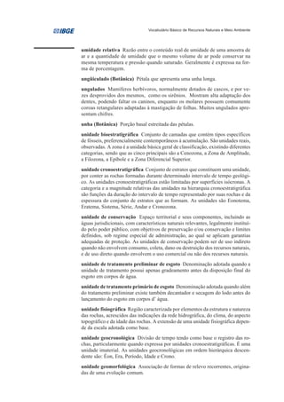 Vocabulário Básico de Recursos Naturais e Meio Ambiente




umidade relativa Razão entre o conteúdo real de umidade de uma amostra de
ar e a quantidade de umidade que o mesmo volume de ar pode conservar na
mesma temperatura e pressão quando saturado. Geralmente é expressa na for-
ma de porcentagem.
ungüiculado (Botânica) Pétala que apresenta uma unha longa.
ungulados Mamíferos herbívoros, normalmente dotados de cascos, e por ve-
zes desprovidos dos mesmos, como os sirênios. Mostram alta adaptação dos
dentes, podendo faltar os caninos, enquanto os molares possuem comumente
coroas retangulares adaptadas à mastigação de folhas. Muitos ungulados apre-
sentam chifres.
unha (Botânica) Porção basal estreitada das pétalas.
unidade bioestratigráfica Conjunto de camadas que contém tipos específicos
de fósseis, preferencialmente contemporâneos à acumulação. São unidades reais,
observadas. A zona é a unidade básica geral de classificação, existindo diferentes
categorias, sendo que as cinco principais são a Cenozona, a Zona de Amplitude,
a Filozona, a Epíbole e a Zona Diferencial Superior.
unidade cronoestratigráfica Conjunto de estratos que constituem uma unidade,
por conter as rochas formadas durante determinado intervalo de tempo geológi-
co. As unidades cronoestratigráficas estão limitadas por superfícies isócronas. A
categoria e a magnitude relativas das unidades na hierarquia cronoestratigráfica
são funções da duração do intervalo de tempo representado por suas rochas e da
espessura do conjunto de estratos que as formam. As unidades são Eonotema,
Eratema, Sistema, Série, Andar e Cronozona.
unidade de conservação Espaço territorial e seus componentes, incluindo as
águas jurisdicionais, com características naturais relevantes, legalmente instituí-
do pelo poder público, com objetivos de preservação e/ou conservação e limites
definidos, sob regime especial de administração, ao qual se aplicam garantias
adequadas de proteção. As unidades de conservação podem ser de uso indireto
quando não envolvem consumo, coleta, dano ou destruição dos recursos naturais,
e de uso direto quando envolvem o uso comercial ou não dos recursos naturais.
unidade de tratamento preliminar de esgoto Denominação adotada quando a
unidade de tratamento possui apenas gradeamento antes da disposição final do
esgoto em corpos de água.
unidade de tratamento primário de esgoto Denominação adotada quando além
do tratamento preliminar existe também decantador e secagem do lodo antes do
lançamento do esgoto em corpos d’ água.
unidade fisiográfica Região caracterizada por elementos da estrutura e natureza
das rochas, acrescidos das indicações da rede hidrográfica, do clima, do aspecto
topográfico e da idade das rochas. A extensão de uma unidade fisiográfica depen-
de da escala adotada como base.
unidade geocronológica Divisão de tempo tendo como base o registro das ro-
chas, particularmente quando expressa por unidades cronoestratigráficas. É uma
unidade imaterial. As unidades geocronológicas em ordem hierárquica descen-
dente são: Éon, Era, Período, Idade e Crono.
unidade geomorfológica Associação de formas de relevo recorrentes, origina-
das de uma evolução comum.
 