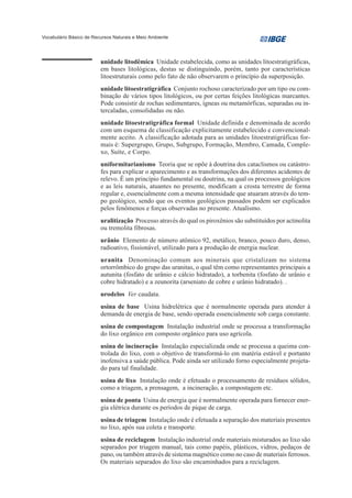 Vocabulário Básico de Recursos Naturais e Meio Ambiente




                         unidade litodêmica Unidade estabelecida, como as unidades litoestratigráficas,
                         em bases litológicas, destas se distinguindo, porém, tanto por características
                         litoestruturais como pelo fato de não observarem o princípio da superposição.
                         unidade litoestratigráfica Conjunto rochoso caracterizado por um tipo ou com-
                         binação de vários tipos litológicos, ou por certas feições litológicas marcantes.
                         Pode consistir de rochas sedimentares, ígneas ou metamórficas, separadas ou in-
                         tercaladas, consolidadas ou não.
                         unidade litoestratigráfica formal Unidade definida e denominada de acordo
                         com um esquema de classificação explicitamente estabelecido e convencional-
                         mente aceito. A classificação adotada para as unidades litoestratigráficas for-
                         mais é: Supergrupo, Grupo, Subgrupo, Formação, Membro, Camada, Comple-
                         xo, Suíte, e Corpo.
                         uniformitarianismo Teoria que se opõe à doutrina dos cataclismos ou catástro-
                         fes para explicar o aparecimento e as transformações dos diferentes acidentes de
                         relevo. É um princípio fundamental ou doutrina, na qual os processos geológicos
                         e as leis naturais, atuantes no presente, modificam a crosta terrestre de forma
                         regular e, essencialmente com a mesma intensidade que atuaram através do tem-
                         po geológico, sendo que os eventos geológicos passados podem ser explicados
                         pelos fenômenos e forças observadas no presente. Atualismo.
                         uralitização Processo através do qual os piroxênios são substituídos por actinolita
                         ou tremolita fibrosas.
                         urânio Elemento de número atômico 92, metálico, branco, pouco duro, denso,
                         radioativo, fissionável, utilizado para a produção de energia nuclear.
                         uranita Denominação comum aos minerais que cristalizam no sistema
                         ortorrômbico do grupo das uranitas, o qual têm como representantes principais a
                         autunita (fosfato de urânio e cálcio hidratado), a torbenita (fosfato de urânio e
                         cobre hidratado) e a zeunorita (arseniato de cobre e urânio hidratado). .
                         urodelos Ver caudata.
                         usina de base Usina hidrelétrica que é normalmente operada para atender à
                         demanda de energia de base, sendo operada essencialmente sob carga constante.
                         usina de compostagem Instalação industrial onde se processa a transformação
                         do lixo orgânico em composto orgânico para uso agrícola.
                         usina de incineração Instalação especializada onde se processa a queima con-
                         trolada do lixo, com o objetivo de transformá-lo em matéria estável e portanto
                         inofensiva a saúde pública. Pode ainda ser utilizado forno especialmente projeta-
                         do para tal finalidade.
                         usina de lixo Instalação onde é efetuado o processamento de resíduos sólidos,
                         como a triagem, a prensagem, a incineração, a compostagem etc.
                         usina de ponta Usina de energia que é normalmente operada para fornecer ener-
                         gia elétrica durante os períodos de pique de carga.
                         usina de triagem Instalação onde é efetuada a separação dos materiais presentes
                         no lixo, após sua coleta e transporte.
                         usina de reciclagem Instalação industrial onde materiais misturados ao lixo são
                         separados por triagem manual, tais como papéis, plásticos, vidros, pedaços de
                         pano, ou também através de sistema magnético como no caso de materiais ferrosos.
                         Os materiais separados do lixo são encaminhados para a reciclagem.
 