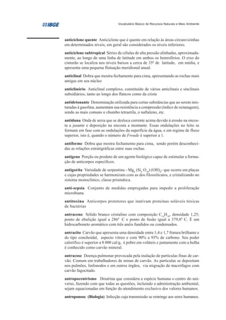 Vocabulário Básico de Recursos Naturais e Meio Ambiente




anticiclone quente Anticiclone que é quente em relação às áreas circunvizinhas
em determinados níveis; em geral são considerados os níveis inferiores.
anticiclone subtropical Séries de células de alta pressão alinhadas, aproximada-
mente, ao longo de uma linha de latitude em ambos os hemisférios .O eixo do
cinturão se localiza nos níveis baixos a cerca de 350 de latitude, em média, e
apresenta uma pequena flutuação meridional anual.
anticlinal Dobra que mostra fechamento para cima, apresentando as rochas mais
antigas em seu núcleo
anticlinório Anticlinal complexo, constituído de vários anticlinais e sinclinais
subsidiários, tanto ao longo dos flancos como da crista
antidetonante Denominação utilizada para certas substâncias que ao serem mis-
turadas à gasolina, aumentam sua resistência a compressão (índice de octanagem),
sendo as mais comuns o chumbo tetraetila, o naftaleno, etc.
antiduna Onda de areia que se desloca corrente acima devido à erosão na encos-
ta a jusante e deposição na encosta a montante. Essas ondulações no leito se
formam em fase com as ondulações da superfície da água, e em regime de fluxo
superior, isto é, quando o número de Froude é superior a 1.
antiforme Dobra que mostra fechamento para cima, sendo porém desconheci-
das as relações estratigráficas entre suas rochas.
antígeno Porção ou produto de um agente biológico capaz de estimular a forma-
ção de anticorpos específicos.
antigorita Variedade de serpentina - Mg6 (Si4 O10) (OH)8- que ocorre em placas
e cujas propriedades se harmonizam com as dos filossilicatos, e cristalizando no
sistema monoclínico, classe prismática.
anti-sepsia Conjunto de medidas empregadas para impedir a proliferação
microbiana.
antitoxina Anticorpos protetores que inativam proteínas solúveis tóxicas
de bactérias
antraceno Sólido branco cristalino com composição C14H10, densidade 1,25;
ponto de ebulição igual a 2860 C e ponto de fusão igual a 379,80 C. É um
hidrocarboneto aromático com três anéis fundidos ou condensados.
antracito Carvão que apresenta uma densidade entre 1,4 e 1,7 fratura brilhante e
do tipo conchoidal, aspecto vítreo e com 90% a 93% de carbono. Seu poder
calorífico é superior a 8 000 cal/g, é pobre em voláteis e juntamente com a hulha
é conhecido como carvão mineral.
antracose Doença pulmonar provocada pela inalação de partículas finas de car-
vão. Comum em trabalhadores de minas de carvão. As partículas se depositam
nos pulmões, linfonodos e em outros órgãos, via migração de macrófagos com
carvão fagocitado.
antropocentrismo Doutrina que considera a espécie humana o centro do uni-
verso, fazendo com que todas as questões, incluindo a administração ambiental,
sejam equacionadas em função do atendimento exclusivo dos valores humanos.
antroponose (Biologia) Infecção cuja transmissão se restringe aos seres humanos.
 