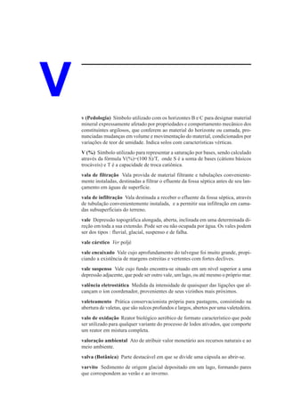 V   v (Pedologia) Símbolo utilizado com os horizontes B e C para designar material
    mineral expressamente afetado por propriedades e comportamento mecânico dos
    constituintes argilosos, que conferem ao material do horizonte ou camada, pro-
    nunciadas mudanças em volume e movimentação do material, condicionados por
    variações de teor de umidade. Indica solos com características vérticas.
    V (%) Símbolo utilizado para representar a saturação por bases, sendo calculado
    através da fórmula V(%)=(100 S)/T, onde S é a soma de bases (cátions básicos
    trocáveis) e T é a capacidade de troca catiônica.
    vala de filtração Vala provida de material filtrante e tubulações conveniente-
    mente instaladas, destinadas a filtrar o efluente da fossa séptica antes de seu lan-
    çamento em águas de superfície.
    vala de infiltração Vala destinada a receber o efluente da fossa séptica, através
    de tubulação convenientemente instalada, e a permitir sua infiltração em cama-
    das subsuperficiais do terreno.
    vale Depressão topográfica alongada, aberta, inclinada em uma determinada di-
    reção em toda a sua extensão. Pode ser ou não ocupada por água. Os vales podem
    ser dos tipos : fluvial, glacial, suspenso e de falha.
    vale cárstico Ver poljé
    vale encaixado Vale cujo aprofundamento do talvegue foi muito grande, propi-
    ciando a existência de margens estreitas e vertentes com fortes declives.
    vale suspenso Vale cujo fundo encontra-se situado em um nível superior a uma
    depressão adjacente, que pode ser outro vale, um lago, ou até mesmo o próprio mar.
    valência eletrostática Medida da intensidade de quaisquer das ligações que al-
    cançam o íon coordenador, provenientes de seus vizinhos mais próximos.
    valeteamento Prática conservacionista própria para pastagens, consistindo na
    abertura de valetas, que são sulcos profundos e largos, abertos por uma valetedeira.
    valo de oxidação Reator biológico aeróbico de formato característico que pode
    ser utilizado para qualquer variante do processo de lodos ativados, que comporte
    um reator em mistura completa.
    valoração ambiental Ato de atribuir valor monetário aos recursos naturais e ao
    meio ambiente.
    valva (Botânica) Parte destacável em que se divide uma cápsula ao abrir-se.
    varvito Sedimento de origem glacial depositado em um lago, formando pares
    que correspondem ao verão e ao inverno.
 