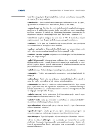 Vocabulário Básico de Recursos Naturais e Meio Ambiente




vasa Depósito pelágico de granulação fina, contendo normalmente mais de 30%
de material de origem orgânica.
vasa coralina Lama calcária depositada nas proximidades de recifes de corais,
após a faixa de distribuição da areia coralina, rumo ao mar aberto.
vasa de globigerina Depósito rico em testa de foraminíferos plantônicos, desta-
cando-se as de globigerina, estando ainda, associados em menor quantidade,
cocólitos, esqueletos de radiolários, frústulas de diatomáceas e outros restos de
organismos. O teor de carbonato presente neste tipo de vasa é superior 30%.
vasa silicosa Depósito pelágico fino com mais de 30% de material de origem
orgânica, grande parte da qual sendo formada por esqueletos silicosos.
vazadouro Local onde são depositados os resíduos sólidos, sem que sejam
adotadas medidas de proteção ao meio ambiente.
vazadouro a céu aberto Disposição final do lixo pelo seu lançamento em bruto
sobre o terreno, sem qualquer cuidado ou técnica especial. Lixão.
vazadouro em áreas alagadas Disposição final do lixo pelo seu lançamento, em
bruto, em corpos de água.
vazão (Hidrogeologia) Volume de água, medido em litros por segundo ou metros
cúbicos por hora, que é retirado de um poço, por meio de uma bomba ou com-
pressor. A vazão pode ser natural, como no caso de uma fonte ou nascente, ou em
poços tubulares com condições de artesianismo.
vazão bombeada Volume de água recalcado por unidade de tempo.
vazão crítica Vazão à partir da qual ocorre sensível redução da eficiência de
um poço.
vazão defluente Vazão total que sai de uma estrutura hidráulica. Corresponde a
soma das vazões turbinada e vertida em uma usina hidrelétrica.
vazão específica Relação da vazão com o rebaixamento do nível d’ água em um
poço, expressa em litros por segundo por metro rebaixado, ou metros cúbicos por
hora por metro rebaixado. Este valor é que indica a maior ou menor potencialidade
de um poço como produtor de água.
vazão incremental Vazão proveniente da diferença das vazões naturais entre
duas seções determinadas de um curso d’água.
vazão turbinada Vazão que passa através das turbinas de uma usina hidrelétri-
ca, utilizada para fins de geração de energia.
vegetação relíquia Comunidade que persiste em situações especialíssimas em
altitudes superiores a 1 800m.
vegetal heterósporo Vegetal que produz esporos femininos (macrósporos ou
megásporos) que são maiores que os esporos masculinos (micrósporos).
vegetal isósporo Vegetal que produz esporos masculinos e femininos similares.
veículo inanimado (Biologia) Ser inanimado que transporta um agente
etiológico. Os veículos inanimados são: água, ar, alimentos, solo e fômites (ob-
jetos de uso pessoal de doentes que podem estar contaminados e transmitir
agentes infecciosos).
 