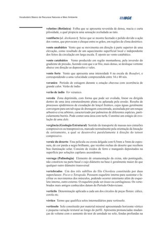 Vocabulário Básico de Recursos Naturais e Meio Ambiente




                         velutino (Botânica) Folha que se apresenta revestida de densa, macia e curta
                         pilosidade, a qual propicia uma sensação aveludada ao tato.
                         ventifacto (al. dreikanter) Seixo que se mostra facetado e polido devido a ação
                         dos ventos, que provocam o choque entre os grãos, em regiões de clima desértico.
                         vento anabático Vento que se movimenta em direção à parte superior de uma
                         elevação, como resultado de um aquecimento superficial local e independente
                         dos feitos da circulação em larga escala. É oposto ao vento catabático.
                         vento catabático Vento produzido em região montanhosa, pela inversão do
                         gradiente de pressão, fazendo com que o ar frio, mais denso, se desloque vertente
                         abaixo em direção as depressões e vales.
                         vento forte Vento que apresenta uma intensidade 8 na escala de Beaufort, e
                         correspondendo a uma velocidade compreendida entre 34 e 40 nós.
                         veranico Período de estiagem durante a estação chuvosa com ocorrência de
                         grande calor. Verão de índio
                         verão de índio Ver veranico.
                         vereda Zona deprimida, com forma que pode ser ovalada, linear ou dirigida
                         dentro de uma área estruturalmente plana ou aplanada pela erosão. Resulta de
                         processos epidérmicos de exsudação do lençol freático, cujas águas geralmente
                         convergem para um talvegue de drenagem concentrada, assinalada por um renque
                         arbustivo e/ou arbóreo, caracterizado por palmeiras de diferentes espécies, parti-
                         cularmente buritis. Pode conter uma área com turfa. Constitui um estágio de evo-
                         lução de uma dale.
                         vergência (Geologia Estrutural) Sentido do transporte de massas nos cinturões
                         compressivos ou transpressivos, marcado normalmente pela orientação da lineação
                         de estiramento, a qual se desenvolve paralelamente à direção do tensor
                         compressivo.
                         verniz do deserto Fina película ou crosta delgada com 0,5mm a 5mm de espes-
                         sura, de cor parda a negra brilhante, que recobre rochas do deserto que recebem
                         boa iluminação solar. Consiste de óxidos de ferro e manganês depositados na
                         superfície por soluções capilares ascendentes.
                         verruga (Palinologia) Elemento de ornamentação da exina, não pontiagudo,
                         não constricto na parte basal e cujo diâmetro na base é geralmente maior do que
                         qualquer outro diâmetro transversal
                         vertebrados Um dos três subfilos do filo Chordata constituído por duas
                         superclasses: Pisces e Tetrapoda. Possuem esqueleto interno para sustentar e fa-
                         cilitar os movimentos dos músculos, podendo ocorrer entretanto além do esque-
                         leto interno, outro externo. O esqueleto pode ser ósseo ou cartilaginoso. Os verte-
                         brados mais antigos conhecidos datam do Período Ordoviciano.
                         verticilo Denominação aplicada a cada um dos círculos de peças florais: cálice,
                         corola etc.
                         vértico Termo que qualifica solos intermediários para vertissolo.
                         vertissolo Solo constituído por material mineral apresentando horizonte vértico
                         e pequena variação textural ao longo do perfil. Apresenta pronunciadas mudan-
                         ças de volume com o aumento do teor de umidade no solo, fendas profundas na
 