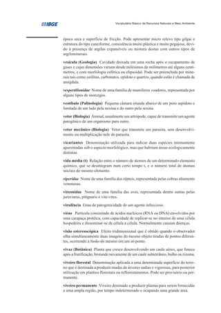 Vocabulário Básico de Recursos Naturais e Meio Ambiente




época seca e superfície de fricção. Pode apresentar micro relevo tipo gilgai e
estrutura do tipo cuneiforme, consistência muito plástica e muito pegajosa, devi-
do à presença de argilas expansíveis ou mistura destas com outros tipos de
argilominerais.
vesícula (Geologia) Cavidade deixada em uma rocha após o escapamento de
gases e cujas dimensões variam desde milésimos de milímetros até alguns centí-
metros, e com morfologia esférica ou elipsoidal. Pode ser preenchida por mine-
rais tais como zeólitas, carbonatos, epídoto e quartzo, quando estão é chamada de
amígdala.
vespertilionidae Nome de uma família de mamíferos voadores, representada por
alguns tipos de morcegos.
vestíbulo (Palinologia) Pequena câmara situada abaixo de um poro aspídoto e
limitada de um lado pela nexina e do outro pela sexina.
vetor (Biologia) Animal, usualmente um artrópode, capaz de transmitir um agente
patogênico de um organismo para outro.
vetor mecânico (Biologia) Vetor que transmite um parasita, sem desenvolvi-
mento ou multiplicação nele do parasita.
vicariantes Denominação utilizada para indicar duas espécies intimamente
aparentadas sob o aspecto morfológico, mas que habitam áreas ecologicamente
distintas.
vida média (t) Relação entre o número de átomos de um determinado elemento
químico, que se desintegram num certo tempo t, e o número total de átomos
iniciais do mesmo elemento.
viperidae Nome de uma família dos répteis, representada pelas cobras altamente
venenosas.
vireonidae Nome de uma família das aves, representada dentre outras pelas
juruviaras, pitiguaris e vite-vites.
virulência Grau de patogenicidade de um agente infeccioso.
vírus Partícula consistindo de ácidos nucleicos (RNA ou DNA) envolvidos por
uma carapaça protéica, com capacidade de replicar-se no interior de uma célula
hospedeira e disseminar-se de célula a célula. Normalmente causam doenças.
visão estereoscópica Efeito tridimensional que é obtido quando o observador
olha simultaneamente duas imagens do mesmo objeto tiradas de pontos diferen-
tes, ocorrendo a fusão do mesmo em um só ponto.
vivaz (Botânica) Planta que cresce desenvolvendo um caule aéreo, que fenece
após a frutificação, brotando novamente de um caule subterrâneo, bulbo ou rizoma.
viveiro florestal Denominação aplicada a uma determinada superfície do terre-
no que é destinada a produzir mudas de árvores sadias e vigorosas, para posterior
utilização em plantios florestais ou reflorestamentos. Pode ser provisório ou per-
manente.
viveiro permanente Viveiro destinado a produzir plantas para serem fornecidas
a uma ampla região, por tempo indeterminado e ocupando uma grande área.
 