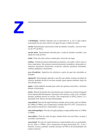 Z   z (Pedologia) Símbolo utilizado com os horizontes O, A, B e C para indicar
    acumulação de sais mais solúveis em água fria que o sulfato de cálcio.
    zarcão Denominação comercial do óxido de chumbo vermelho, com teor míni-
    mo de 97% de Pb304.

    zarcão misto Denominação utilizada para o óxido de chumbo vermelho, com
    adição de óxido de ferro.

    zênite Ponto da esfera celeste cortado pela vertical de um lugar.
    zeólitas.. Família de silicatos hidratados de alumínio, com sódio e cálcio como as
    bases importantes. São minerais caracteristicamente secundários, destacando-se:
    analcima, laumontita, thomsonita, escolecita, cabazita, gmelinita, heulandita,
    estilbita, phillipsita e harmotomo.

    zero (Geodésia) Superfície de referência a partir da qual são calculadas as
    altitudes.
    zigomorfo Denominação aplicada a uma flor que admite somente um plano de
    simetria, podendo dividir-se em duas metades iguais apenas mediante seção em
    uma direção única.

    zigoto Célula diplóide formada pela união dos gametas masculino e feminino
    durante a fertilização.

    zircão Mineral da família dos ortossilicatos que cristaliza no sistema tetragonal
    classe bipiramidal-ditetragonal. Apresenta cores marrom, verde, azul, vermelho,
    amarelo, podendo mesmo ser incolor. Tem composição Zr (SiO4), dureza 7,5 e
    densidade 4,68. Mostra elevada refratariedade.
    zona abissal Intervalo da região bentônica situado, grosso modo, entre as isóbatas
    de 2 000m e 6 000m, com a temperatura variando entre 40C a 00C. Caracteriza-se
    pela ausência total de luz e fauna pobre e escassa.

    zona abissopelágica Divisão de região pelágica compreendida entre os 2 000m
    e 6 000m.

    zona afótica Parte do corpo de água, situado abaixo da zona fótica, na qual a
    escuridão é permanente.
    zona batial Divisão de região bentônica compreendida entre as profundida-
    des de 180m e 2 000m, com a temperatura da água alcançando 40C. A luz é
    bastante escassa, podendo contudo alcançar até 600 m de profundidade nas
    regiões tropicais.
 