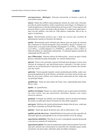 Vocabulário Básico de Recursos Naturais e Meio Ambiente




                         antropozoonose (Biologia) Infecção transmitida ao homem a partir de
                         reservatório animal.
                         anuros Ordem dos anfíbios representada por animais de corpo curto, troncudo,
                         providos de quatro membros, sendo os posteriores mais longos. As brânquias e a
                         cauda desaparecem ao fim das metamorfoses da fase juvenil. Certas espécies não
                         possuem dentes e outras são desprovidas de língua. É a ordem mais importante, e
                         mais rica dos anfíbios, com mais de 1200 espécies conhecidas. São as rãs, os
                         sapos e as pererecas.
                         apara Denominação genérica que é dada aos cavacos que resultam de
                         aplainamento manual ou mecânico da madeira.
                         apatita Denominação geral utilizada para abarcar para um grupo de minerais
                         que cristalizam no sistema hexagonal, classe prismática, dureza 5 segundo a es-
                         cala de Mohs, e nos quais estão incluídas a fluorapatita- Ca5 F (PO4)3, a clorapatita-
                         Ca5Cl (PO4)3, e a hidroxilapatita- Ca5 (OH)(PO4)3, sendo que o cloro, o flúor e a
                         hidroxila podem ser substituídos mutuamente. A carbonato-apatita é produto da
                         substituição do PO4 pelo CO3.
                         apex (Mineração) Abertura inferior do hidrociclone, através da qual a fração
                         grossa é separada da polpa alimentada. Ver também hidrociclone.
                         apicum Termo com conotação regional utilizado para designar as áreas mais
                         internas do manguezal, que apresentam pouca vegetação e elevada concen-
                         tração de sal, produzida pela evaporação das águas provenientes das inunda-
                         ções das marés.
                         apitoxina Toxina (quando injetado veneno) produzida pela abelha, sendo com-
                         posta principalmente de ácido fórmico, misturado com várias outras toxinas, que
                         além de servir para a defesa, serve ainda como conservante do mel, sendo esta
                         sua principal função.
                         apodiformes Nome de uma ordem da Classe Aves, representada pelos beija-
                         flores e afins
                         ápodos Ver gimnofionios.
                         apófises (Geologia) Diques ou corpos tabulares que se apresentam intrudidos
                         em outra rochas, mas que apresentam claramente ligações com corpos
                         intrusivos maiores.
                         apomixia Formação do embrião sem fecundação, através do desenvolvimento
                         da oosfera ou então pelo desenvolvimento de uma célula vegetativa.
                         apterygota Subclasse dos insetos primariamente desprovidos de asas, sendo que
                         seus fósseis remontam ao Período Devoniano.
                         aptésico. Inseto que apesar de possuir asas, não as utiliza para o vôo.
                         aptidão agrícola das terras Adaptabilidade da terra para um tipo específico de
                         utilização agrícola, pressupondo-se um ou mais distintos níveis de manejo.
                         aquecimento adiabático Descida do ar com o conseqüente aumento de pressão
                         e que provoca aumento de temperatura.
                         aquecimento global Elevação da temperatura média anual do planeta Terra cau-
                         sada pelo aumento das concentrações na atmosfera dos chamados gases estufa,
                         incremento este provocado, sobretudo, pelas atividades antrópicas.
 