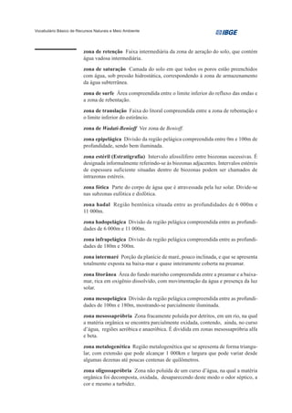 Vocabulário Básico de Recursos Naturais e Meio Ambiente




                         zona de retenção Faixa intermediária da zona de aeração do solo, que contém
                         água vadosa intermediária.

                         zona de saturação Camada do solo em que todos os poros estão preenchidos
                         com água, sob pressão hidrostática, correspondendo à zona de armazenamento
                         da água subterrânea.

                         zona de surfe Área compreendida entre o limite inferior do refluxo das ondas e
                         a zona de rebentação.

                         zona de translação Faixa do litoral compreendida entre a zona de rebentação e
                         o limite inferior do estirâncio.

                         zona de Wadati-Benioff Ver zona de Benioff.

                         zona epipelágica Divisão da região pelágica compreendida entre 0m e 100m de
                         profundidade, sendo bem iluminada.

                         zona estéril (Estratigrafia) Intervalo afossilífero entre biozonas sucessivas. É
                         designada informalmente referindo-se às biozonas adjacentes. Intervalos estéreis
                         de espessura suficiente situadas dentro de biozonas podem ser chamados de
                         intrazonas estéreis.

                         zona fótica Parte do corpo de água que é atravessada pela luz solar. Divide-se
                         nas subzonas eufótica e disfótica.
                         zona hadal Região bentônica situada entre as profundidades de 6 000m e
                         11 000m.
                         zona hadopelágica Divisão da região pelágica compreendida entre as profundi-
                         dades de 6 000m e 11 000m.
                         zona infrapelágica Divisão da região pelágica compreendida entre as profundi-
                         dades de 180m e 500m.

                         zona intermaré Porção da planície de maré, pouco inclinada, e que se apresenta
                         totalmente exposta na baixa-mar e quase inteiramente coberta na preamar.

                         zona litorânea Área do fundo marinho compreendida entre a preamar e a baixa-
                         mar, rica em oxigênio dissolvido, com movimentação da água e presença da luz
                         solar.

                         zona mesopelágica Divisão da região pelágica compreendida entre as profundi-
                         dades de 100m e 180m, mostrando-se parcialmente iluminada.
                         zona mesossapróbria Zona fracamente poluída por detritos, em um rio, na qual
                         a matéria orgânica se encontra parcialmente oxidada, contendo, ainda, no curso
                         d’água, regiões aeróbica e anaeróbica. É dividida em zonas mesossapróbria alfa
                         e beta.

                         zona metalogenética Região metalogenética que se apresenta de forma triangu-
                         lar, com extensão que pode alcançar 1 000km e largura que pode variar desde
                         algumas dezenas até poucas centenas de quilômetros.
                         zona oligossapróbria Zona não poluída de um curso d’água, na qual a matéria
                         orgânica foi decomposta, oxidada, desaparecendo deste modo o odor séptico, a
                         cor e mesmo a turbidez.
 
