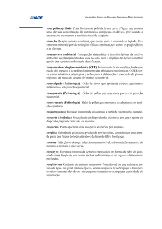 Vocabulário Básico de Recursos Naturais e Meio Ambiente




zona polissapróbria Zona fortemente poluída de um curso d’água, que contém
uma elevada concentração de substâncias complexas oxidáveis, provocando a
escassez ou até mesmo a ausência total de oxigênio.
zonação Reação química contínua, que ocorre entre o mineral e o líqüido. Pre-
sente em minerais que são soluções sólidas contínuas, tais como os plagioclásios
e as olivinas.
zoneamento ambiental Integração sistemática e interdisciplinar da análise
ambiental ao planejamento dos usos do solo, com o objetivo de definir a melhor
gestão dos recursos ambientais identificados.
zoneamento ecológico-econômico (ZEE) Instrumento de racionalização da ocu-
pação dos espaços e de redirecionamento das atividades econômicas. O ZEE ser-
ve como subsídio a estratégias e ações para a elaboração e execução de planos
regionais de busca do desenvolvimento sustentável.
zonocolpado (Palinologia) Grão de pólen que apresenta colpos, geralmente
meridionais, em posição equatorial
zonoporado (Palinologia) Grão de pólen que apresenta poros em posição
equatorial.
zonotremado (Palinologia) Grão de pólen que apresenta as aberturas em posi-
ção equatorial
zooantroponose Infecção transmitida aos animais a partir de reservatório humano.
zoocoria (Botânica) Modalidade de dispersão dos diásporos em que o agente de
dispersão preponderante são os animais.
zoocórica Planta que tem seus diásporos dispersos por animais.
zoogléia Substância gelatinosa produzida por bactérias, constituindo uma gran-
de parte dos flocos do lodo ativado e do limo do filtro biológico.
zoonose Infecção ou doença infecciosa transmissível, sob condições naturais, de
homens a animais e vice-versa.
zoophyco Estrutura constituída de tubos espiralados em forma de rabo-de-galo,
sendo mais freqüente em certas rochas sedimentares e em águas relativamente
profundas.
zooplâncton Conjunto de animais suspensos (flutuadores) ou que nadam na co-
luna de água, em geral microscópicos, sendo incapazes de sobrepujar o transpor-
te pelas correntes devido ao seu pequeno tamanho ou à pequena capacidade de
locomoção.
 