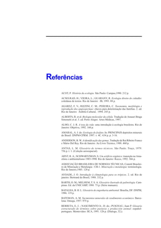 Referências
    ACOT, P. História da ecologia. São Paulo: Campus,1990. 212 p.
    ACSELRAD, H.; VIEIRA, L.; GUARANY, R. Ecologia direito do cidadão:
    coletânea de textos. Rio de Janeiro: JB, 1993. 88 p.
    AGAREZ, F. V.; RIZZINI, C. M.; PEREIRA, C. Taxonomia, morfologia e
    reprodução dos angiospermae: chaves para determinação das famílias. 2. ed.
    Rio de Janeiro: Âmbito Cultural, 1994. 243 p.
    ALBERTS, B. et al. Biologia molecular da célula. Tradução de Amauri Braga
    Simonetti et al. 3. ed. Porto Alegre: Artes Médicas, 1997.
    ALHO, C. J. R. A teia da vida: uma introdução à ecologia brasileira. Rio de
    Janeiro: Objetiva, 1992. 160 p.
    AMARAL, A. J. do. Geologia do fosfato. In: PRINCIPAIS depósitos minerais
    do Brasil. DNPM-CPRM. 1997. v. 4C. 634 p. p. 3-16.
    ANDERSON, B. W. A identificação das gemas .Tradução de Rui Ribeiro Franco
    e Mário Del Rey. Rio de Janeiro: Ao Livro Técnico, 1988. 460 p.
    ANTAS, L. M. Glossário de termos técnicos. São Paulo: Traço, 1979.
    756 p. t. 1. (Coleção aeroespacial).
    ARNT, R. A.; SCHWARTZMAN, S. Um artifício orgânico: transição na Ama-
    zônia e ambientalismo 1985-1990. Rio de Janeiro: Rocco, 1992. 366 p.
    ASSOCIAÇÃO BRASILEIRA DE NORMAS TÉCNICAS, Comitê Brasilei-
    ro de Mineração e Metalurgia - CB-1. Mineração e metalurgia: terminologia.
    Rio de Janeiro,1985. 128 p.
    AYOADE, J. O. Introdução à climatologia para os trópicos. 2. ed. Rio de
    janeiro: Bertrand do Brasil, 1988. 332 p.
    BARTH, O. M.; MELHEM, T. S. A. Glossário ilustrado de palinologia. Cam-
    pinas: Ed. da ÚNICAMP, 1988. 75 p. (Série manuais).
    BATALHA, B. H. L. Glossário de engenharia ambiental. Brasília, DF: DNPM,
    1986. 119 p.
    BATEMAN, A. M. Yacimientos minerales de rendimiento econômico. Barce-
    lona: Omega, 1957. 975 p.
    BERRETA, E, J. ; NASCIMENTO Jr., D. do.; PUIGNAU, Juan P. Glosario
    estructurado de términos sobre pasturas y producción animal: español-
    portugues. Montevideo: IICA, 1991. 126 p. (Dialogo, 32;).
 