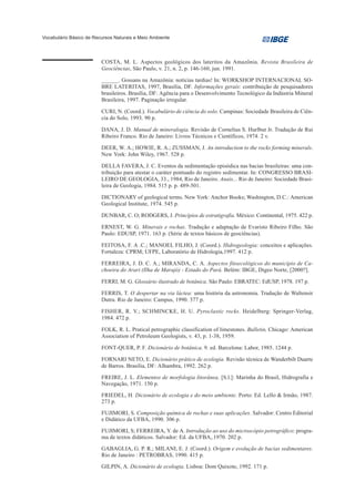 Vocabulário Básico de Recursos Naturais e Meio Ambiente




                         COSTA, M. L. Aspectos geológicos dos lateritos da Amazônia. Revista Brasileira de
                         Geociências, São Paulo, v. 21, n. 2, p. 146-160, jun. 1991.

                         ______. Gossans na Amazônia: notícias tardias! In: WORKSHOP INTERNACIONAL SO-
                         BRE LATERITAS, 1997, Brasília, DF. Informações gerais: contribuição de pesquisadores
                         brasileiros. Brasília, DF: Agência para o Desenvolvimento Tecnológico da Indústria Mineral
                         Brasileira, 1997. Paginação irregular.

                         CURI, N. (Coord.). Vocabulário de ciência do solo. Campinas: Sociedade Brasileira de Ciên-
                         cia do Solo, 1993. 90 p.

                         DANA, J. D. Manual de mineralogia. Revisão de Cornelius S. Hurlbut Jr. Tradução de Rui
                         Ribeiro Franco. Rio de Janeiro: Livros Técnicos e Científicos, 1974. 2 v.

                         DEER, W. A.; HOWIE, R. A.; ZUSSMAN, J. An introduction to the rocks forming minerals.
                         New York: John Wiley, 1967. 528 p.

                         DELLA FAVERA, J. C. Eventos da sedimentação episódica nas bacias brasileiras: uma con-
                         tribuição para atestar o caráter pontuado do registro sedimentar. In: CONGRESSO BRASI-
                         LEIRO DE GEOLOGIA, 33., 1984, Rio de Janeiro. Anais... Rio de Janeiro: Sociedade Brasi-
                         leira de Geologia, 1984. 515 p. p. 489-501.

                         DICTIONARY of geological terms. New York: Anchor Books; Washington, D.C.: American
                         Geological Institute, 1974. 545 p.

                         DUNBAR, C. O; RODGERS, J. Princípios de estratigrafia. México: Continental, 1975. 422 p.

                         ERNEST, W. G. Minerais e rochas. Tradução e adaptação de Evaristo Ribeiro Filho. São
                         Paulo: EDUSP, 1971. 163 p. (Série de textos básicos de geociências).

                         FEITOSA, F. A .C.; MANOEL FILHO, J. (Coord.). Hidrogeologia: conceitos e aplicações.
                         Fortaleza: CPRM; UFPE, Laboratório de Hidrologia,1997. 412 p.

                         FERREIRA, J. D. C. A.; MIRANDA, C. A. Aspectos fitoecológicos do município de Ca-
                         choeira do Arari (Ilha de Marajó) - Estado do Pará. Belém: IBGE, Digeo Norte, [2000?].

                         FERRI, M. G. Glossário ilustrado de botânica. São Paulo: EBRATEC: EdUSP, 1978. 197 p.

                         FERRIS, T. O despertar na via láctea: uma história da astronomia. Tradução de Waltensir
                         Dutra. Rio de Janeiro: Campus, 1990. 377 p.

                         FISHER, R. V.; SCHMINCKE, H. U. Pyroclastic rocks. Heidelberg: Springer-Verlag,
                         1984. 472 p.

                         FOLK, R. L. Pratical petrographic classification of limestones. Bulletin, Chicago: American
                         Association of Petroleum Geologists, v. 43, p. 1-38, 1959.

                         FONT-QUER, P. F. Dicionário de botânica. 9. ed. Barcelona: Labor, 1985. 1244 p.

                         FORNARI NETO, E. Dicionário prático de ecologia. Revisão técnica de Wanderbilt Duarte
                         de Barros. Brasília, DF: Alhambra, 1992. 262 p.

                         FREIRE, J. L. Elementos de morfologia litorânea. [S.l.]: Marinha do Brasil, Hidrografia e
                         Navegação, 1971. 150 p.

                         FRIEDEL, H. Dicionário de ecologia e do meio ambiente. Porto: Ed. Lello & Irmão, 1987.
                         273 p.

                         FUJIMORI, S. Composição química de rochas e suas aplicações. Salvador: Centro Editorial
                         e Didático da UFBA, 1990. 306 p.

                         FUJIMORI, S; FERREIRA, Y. de A. Introdução ao uso do microscópio petrográfico: progra-
                         ma de textos didáticos. Salvador: Ed. da UFBA,.1970. 202 p.

                         GABAGLIA, G. P. R.; MILANI, E. J. (Coord.). Origem e evolução de bacias sedimentares.
                         Rio de Janeiro : PETROBRAS, 1990. 415 p.

                         GILPIN, A. Dicionário de ecologia. Lisboa: Dom Quixote, 1992. 171 p.
 