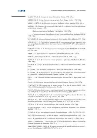 Vocabulário Básico de Recursos Naturais e Meio Ambiente




McKINSTRY, H. E. Geologia de minas. Barcelona: Omega, 1970. 671 p.
MEDEIROS, M. R. et al. Dicionário de geografia. Porto Alegre: Globo, 1970. 330 p.

MELLO-LEITÃO, C. de. Glossário biológico. São Paulo: Editora Nacional, 1946. 646 p.
MENDES, J. C. Elementos de estratigrafia. São Paulo: T.A . Queiróz, 1984. 566 p. (Bibliote-
ca de ciências naturais, v. 12).
______. Paleontologia básica. São Paulo: T.A .Queiróz, 1988. 347 p.
______. Paleontologia geral. Rio de Janeiro: Livros Técnicos e Científicos; São Paulo: EDUSP,
1977. 342 p.
MIYASHIRO, A. Metamorphism and metamorphic belts. London: Allen & Unwin, 1973. 492 p.
MORAES, A. C. R. Contribuições para a gestão da zona costeira do Brasil: elementos para
uma geografia do litoral brasileiro. São Paulo: Hucitec: EDUSP, 1999. 229 p. (Teoria e reali-
dade, 47).

MORAES NETO, J. M. de. Introdução à sismoestratigrafia. Belém: PETROBRAS/DENOR/
DINTER, 1991.

NICOLAS, A. Principles of rock deformation. Dordrecht: D. Riedel, 1987. 208 p.
NIMER, E. Climatologia do Brasil. 2. ed. Rio de Janeiro: IBGE, 1989. 422 p.
NOVO, E. M. de M. Sensoriamento remoto: princípios e aplicações. São Paulo: E. Blücher,
1989. 308 p.
ODUM, E. P. Ecologia. Tradução de Christopher J. Tribe. Rio de Janeiro: Guanabara, 1988.
434 p.
OLIVEIRA, C de. Dicionário cartográfico. 4. ed. Rio de Janeiro: IBGE, 1993. 646 p.
OLIVEIRA, J. B. de. Classes gerais de solos do Brasil: guia auxiliar para seu reconhecimen-
to. Jabuticabal: Fundação Universidade Estadual Paulista, 1992. 201 p.
ORTIZ, L. R. C. Glossário de termos ambientais e afins. Salvador: IBGE, Digeo Norte, 1999.
168 p.
PARK, R. G. Geological structures and moving plates. Glasgow: Blackie, 1988. 337 p.
PENTEADO, M. M. Fundamentos de geomorfologia. 3. ed. Rio de Janeiro: IBGE, 1980.
185 p. (Biblioteca geográfica brasileira: série D, n. 3).
PERLIN, J. História das florestas: a importância da madeira no desenvolvimento da civiliza-
ção. Tradução de Marija Mendes Bezerra. Rio de Janeiro: Imago, 1992. 490 p.
PETRI, S. et al. Código brasileiro de nomenclatura estratigráfica. Revista Brasileira de
Geociências, São Paulo, v. 16, n. 4, p. 370-415, dez. 1986.
PINTO, A. do C. et al. Curso de ambientes deposicionais. Boletim Informativo da Sociedade
Brasileira de Geologia. Núcleo Centro-Oeste, Goiânia, n. 13, p. 55-105, jul. 1985.
PINTO, N. L. de S. et al. Hidrologia básica. São Paulo: E. Blücher, 1976. 278 p.
PLANO de manejo - Fase 2: estação ecológica de Anavilhanas. Segmento Flora. Manaus:
IBAMA, 1977. 75 p.
PLUMB, K. A. New precambrian time scale. Episodes, Ottawa, v. 14, n. 2, p. 139-140, 1991.
POPP, J. H. Geologia geral. 2. ed. Rio de Janeiro: Livros Técnicos e Científicos, 1981. 275 p.
PUTTI, A., VELLOSO, W. F. Dicionário de meteorologia. São Paulo: [s.n.], 1954. 206 p.
A QUESTÃO ambiental e a ação do IPAAM no estado do Amazonas. Manaus: Instituto de
Proteção Ambiental do Amazonas, 2000. 33 p.
RAMALHO FILHO, A., BEEK, K. J. Sistema de avaliação da aptidão agrícola das terras. 3.
ed. rev. Rio de Janeiro: EMBRAPA-CNPS,1994. 65 p.
 