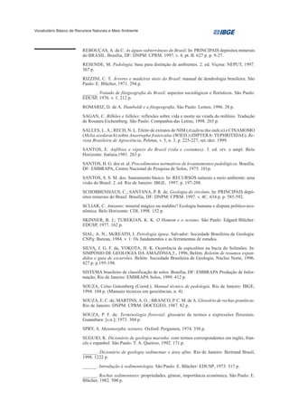 Vocabulário Básico de Recursos Naturais e Meio Ambiente




                         REBOUÇAS, A. da C. As águas subterrâneas do Brasil. In: PRINCIPAIS depósitos minerais
                         do BRASIL. Brasília, DF: DNPM: CPRM. 1997. v. 4, pt. B. 627 p. p. 9-27.
                         RESENDE, M. Pedologia: base para distinção de ambientes. 2. ed. Viçosa: NEPUT, 1997.
                         367 p.
                         RIZZINI, C. T. Árvores e madeiras úteis do Brasil: manual de dendrologia brasileira. São
                         Paulo: E. Blücher, 1971. 294 p.
                         ______. Tratado de fitogeografia do Brasil: aspectos sociológicos e florísticos. São Paulo:
                         EDUSP, 1976. v. 1. 212 p.
                         ROMARIZ, D. de A. Humboldt e a fitogeografia. São Paulo: Lemos, 1996. 28 p.
                         SAGAN, C. Bilhões e bilhões: reflexões sobre vida e morte na virada do milênio. Tradução
                         de Rosaura Eichemberg. São Paulo: Companhia das Letras, 1998. 265 p.
                         SALLES, L. A.; RECH, N. L. Efeito de extratos de NIM (Azadiractha indica) e CINAMOMO
                         (Melia azedarach) sobre Anastrepha fraterculus (WIED.) (DIPTERA: TEPHRITIDAE). Re-
                         vista Brasileira de Agrociência, Pelotas, v. 5, n. 3, p. 225-227, set./dez. 1999.
                         SANTOS, E. Anfíbios e répteis do Brasil (vida e costumes). 3. ed. rev. e ampl. Belo
                         Horizonte: Itatiaia,1981. 263 p.
                         SANTOS, H. G. dos et. al. Procedimentos normativos de levantamentos pedológicos. Brasília,
                         DF: EMBRAPA, Centro Nacional de Pesquisa de Solos, 1975. 101p.
                         SANTOS, S. S. M. dos. Saneamento básico. In: RECURSOS naturais e meio ambiente: uma
                         visão do Brasil. 2. ed. Rio de Janeiro: IBGE, 1997. p. 197-208.
                         SCHOBBENHAUS, C.; SANTANA, P. R. de. Geologia do zircônio. In: PRINCIPAIS depó-
                         sitos minerais do Brasil. Brasília, DF: DNPM: CPRM. 1997. v. 4C. 634 p. p. 585-592.
                         SCLIAR, C. Amianto: mineral mágico ou maldito? Ecologia humana e disputa político-eco-
                         nômica. Belo Horizonte: CDI, 1998. 152 p.
                         SKINNER, B. J.; TUREKIAN, K. K. O Homem e o oceano. São Paulo: Edgard Blücher:
                         EDUSP, 1977. 162 p.
                         SIAL, A. N.; McREATH, I. Petrologia ígnea. Salvador: Sociedade Brasileira de Geologia:
                         CNPq: Bureau, 1984. v. 1: Os fundamentos e as ferramentas de estudos.
                         SILVA, J. G. F. da, YOKOTA, H. K. Ocorrência de espiculitos na bacia do Solimões. In:
                         SIMPÓSIO DE GEOLOGIA DA AMAZÔNIA,5., 1996, Belém. Boletim de resumos expan-
                         didos e guia de excursões. Belém: Sociedade Brasileira de Geologia, Núcleo Norte, 1996.
                         427 p. p.195-198.
                         SISTEMA brasileiro de classificação de solos. Brasília, DF: EMBRAPA Produção de Infor-
                         mação; Rio de Janeiro: EMBRAPA Solos, 1999. 412 p.
                         SOUZA, Celso Gutemberg (Coord.). Manual técnico de pedologia. Rio de Janeiro: IBGE,
                         1994. 104 p. (Manuais técnicos em geociências, n. 4).
                         SOUZA, E. C. de; MARTINS, A. O. ; BRANCO, P. C. M. de A. Glossário de rochas graníticas.
                         Rio de Janeiro: DNPM: CPRM: DOCEGEO, 1987. 82 p.
                         SOUZA, P. F. de. Terminologia florestal: glossário de termos e expressões florestais.
                         Guanabara: [s.n.]; 1973. 304 p.
                         SPRY, A. Metamorphic textures. Oxford: Pergamon, 1974. 350 p.
                         SUGUIO, K. Dicionário de geologia marinha: com termos correspondentes em inglês, fran-
                         cês e espanhol. São Paulo: T. A. Queiroz, 1992. 171 p.
                         ______. Dicionário de geologia sedimentar e área afins. Rio de Janeiro: Bertrand Brasil,
                         1998. 1222 p.
                         ______. Introdução à sedimentologia. São Paulo: E. Blücher: EDUSP, 1973. 317 p.
                         ______. Rochas sedimentares: propriedades, gênese, importância econômica. São Paulo: E.
                         Blücher, 1982. 500 p.
 