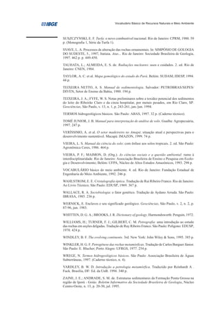 Vocabulário Básico de Recursos Naturais e Meio Ambiente




SUSZCZYNSKI, E. F. Turfa: o novo combustível nacional. Rio de Janeiro: CPRM, 1980. 59
p. (Monografia 1, Série da Turfa 1).

SVAVE, L. A. Processos de alteração das rochas ornamentais. In: SIMPÓSIO DE GOLOGIA
DO SUDESTE, 5., 1997, Itatiaia. Atas... Rio de Janeiro: Sociedade Brasileira de Geologia,
1997. 462 p. p. 449-450.

TAUHATA, L.; ALMEIDA, E. S. de. Radiações nucleares: usos e cuidados. 2. ed. Rio de
Janeiro: CNEN, 1984.

TAYLOR, A. C. et al. Mapa gemológico do estado do Pará. Belém: SUDAM; IDESP, 1994.
44 p.

TEIXEIRA NETTO, A. S. Manual de sedimentologia. Salvador: PETROBRAS/SEPES/
DIVEN, Setor de Ensino da Bahia, 1980. 194 p.

TEIXEIRA, J. A.; FYFE, W. S. Notas preliminares sobre a toxidez potencial dos sedimentos
do leito do Ribeirão Claro e da cinza hospitalar, por metais pesados, em Rio Claro, SP.
Geociências, São Paulo, v. 13, n. 1, p. 243-261, jan./jun. 1994.

TERMOS hidrogeológicos básicos. São Paulo: ABAS, 1997. 32 p. (Caderno técnico).

TOMÉ JUNIOR, J. B. Manual para interpretação de análise de solo. Guaíba: Agropecuária,
1997. 247 p.

VERÍSSIMO, A. et al. O setor madeireiro no Amapá: situação atual e perspectivas para o
desenvolvimento sustentável. Macapá: IMAZON, 1999. 74 p.

VIEIRA, L. S. Manual da ciência do solo: com ênfase aos solos tropicais. 2. ed. São Paulo:
Agronômica Ceres, 1986. 464 p.

VIEIRA, P. F.; MAIMON, D. (Org.). As ciências sociais e a questão ambiental: rumo à
interdisciplinaridade. Rio de Janeiro: Associação Brasileira de Ensino e Pesquisa em Ecolo-
gia e Desenvolvimento; Belém: UFPA, Núcleo de Altos Estudos Amazônicos, 1993. 298 p.

VOCABULÁRIO básico do meio ambiente. 4. ed. Rio de Janeiro: Fundação Estadual de
Engenharia do Meio Ambiente, 1992. 246 p.

WAHLSTROM, E. E. Cristalografia óptica. Tradução de Rui Ribeiro Franco. Rio de Janeiro:
Ao Livro Técnico; São Paulo: EDUSP, 1969. 367 p.

WALLACE, R. A. Sociobiologia: o fator genético. Tradução de Aydano Arruda. São Paulo:
IBRASA, 1985. 236 p.

WERNICK, E. Enclaves e seu significado geológico. Geociências, São Paulo, v. 2, n. 2, p.
87-96, jun. 1983.

WHITTEN, D. G. A.; BROOKS, J. R. Dictionary of geology. Harmondsworth: Penguin, 1972.

WILLIAMS, H.; TURNER, F. J.; GILBERT, C. M. Petrografia: uma introdução ao estudo
das rochas em seções delgadas. Tradução de Ruy Ribeiro Franco. São Paulo: Polígono: EDUSP,
1970. 424 p.

WINDLEY, B. F. The evolving continents. 3rd. New York: John Wiley & Sons, 1995. 385 p.

WINKLER, H. G. F. Petrogênese das rochas metamórficas. Tradução de Carlos Burguer Júnior.
São Paulo: E. Blucher; Porto Alegre: UFRGS, 1977. 254 p.

WREGE, N. Termos hidrogeológicos básicos. São Paulo: Associação Brasileira de Águas
Subterrâneas, 1997. (Caderno técnico, n. 4).

YARDLEY, B. W. D. Introdução a petrologia metamórfica. Traduzido por Reinhardt A .
Fuck. Brasília, DF: Ed. da UnB. 1994. 340 p.

ZAINE, J. E.; ANDRADE, S. M. de. Estruturas sedimentares da Formação Ponta Grossa na
região de Iporá - Goiás. Boletim Informativo da Sociedade Brasileira de Geologia, Núcleo
Centro-Oeste, n. 13, p. 20-30, jul. 1995.
 