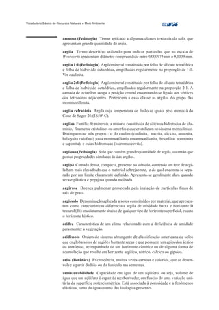 Vocabulário Básico de Recursos Naturais e Meio Ambiente




                         arenoso (Pedologia) Termo aplicado a algumas classes texturais do solo, que
                         apresentam grande quantidade de areia.

                         argila Termo descritivo utilizado para indicar partículas que na escala de
                         Wentworth apresentam diâmetro compreendido entre 0,000975 mm e 0,0039 mm.
                         argila 1:1 (Pedologia) Argilomineral constituído por folha de silicato tetraédrica
                         e folha de hidróxido octaédrica, empilhadas regularmente na proporção de 1:1.
                         Ver caulinita.

                         argila 2:1 (Pedologia) Argilomineral constituído por folha de silicato tetraédrica
                         e folha de hidróxido octaédrica, empilhadas regularmente na proporção 2:1. A
                         camada de octaedros ocupa a posição central encontrando-se ligada aos vértices
                         dos tetraedros adjacentes. Pertencem a essa classe as argilas do grupo das
                         montmorillonita.
                         argila refratária Argila cuja temperatura de fusão se iguala pelo menos à do
                         Cone de Seger 26 (16500 C).
                         argilas Família de minerais, a maioria constituída de silicatos hidratados de alu-
                         mínio, finamente cristalinos ou amorfos e que cristalizam no sistema monoclínico.
                         Distinguem-se três grupos : o do caulim (caulinita, nacrita, dickita, anauxita,
                         halloysita e alofana) ; o da montmorillonita (montmorillonita, beidellita, nontronita
                         e saponita); e o das hidromicas (hidromuscovita).
                         argiloso (Pedologia) Solo que contém grande quantidade de argila, ou então que
                         possui propriedades similares às das argilas.
                         argipã Camada densa, compacta, presente no subsolo, contendo um teor de argi-
                         la bem mais elevado do que o material sobrejacente, e do qual encontra-se sepa-
                         rado por um limite claramente definido. Apresenta-se geralmente dura quando
                         seca e plástica e pegajosa quando molhada.
                         argirose Doença pulmonar provocada pela inalação de partículas finas de
                         sais de prata.

                         argissolo Denominação aplicada a solos constituídos por material, que apresen-
                         tam como características diferenciais argila de atividade baixa e horizonte B
                         textural (Bt) imediatamente abaixo de qualquer tipo de horizonte superficial, exceto
                         o horizonte hístico.

                         aridez Característica de um clima relacionado com a deficiência de umidade
                         para manter a vegetação.
                         aridissolo Ordem do sistema abrangente de classificação americana de solos
                         que engloba solos de regiões bastante secas e que possuem um epipedon ácrico
                         ou antrópico, acompanhado de um horizonte câmbico ou de alguma forma de
                         acumulação que resulte em horizonte argílico, nátrico, cálcico ou gípsico.
                         arilo (Botânica) Excrescência, muitas vezes carnosa e colorida, que se desen-
                         volve a partir do hilo ou do funículo nas sementes.
                         armazenabilidade Capacidade em água de um aqüífero, ou seja, volume de
                         água que um aqüífero é capaz de receber/ceder, em função de uma variação uni-
                         tária da superfície potenciométrica. Está associada à porosidade e a fenômenos
                         elásticos, tanto da água quanto das litologias presentes.
 
