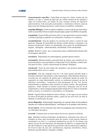 Vocabulário Básico de Recursos Naturais e Meio Ambiente




armazenamento específico Capacidade em água do volume unitário de um
aqüífero, ou seja, o volume de água que um volume unitário de um aqüífero é
capaz de receber/ceder, em função de uma variação unitária da superfície
potenciométrica. Está associada á porosidade e a fenômenos elásticos, tanto da
água como das litologias presentes, sendo menor em aqüíferos confinados.
arquétipo (Biologia) Forma ou espécie verdadeira, vivente ou fóssil, que mais intima-
mente se assemelha à forma ou espécie da qual surgiu o grupo monofilético em questão.
arquipélago Grupo de ilhas próximas entre si e que apresentam a mesma origem
e estrutura geológica, podendo ser continentais, coralíneas ou vulcânicas.
arredondamento Grau de agudeza ou curvatura dos cantos e arestas de uma
partícula. Depende da intensidade de abrasão sofrida durante o transporte e da
natureza da partícula. Podem ser distinguidos cinco graus de arredondamento:
angular, subangular, subarredondado, arredondado e bem arredondado.
arreico Relativo a áreas que se apresentam quase completamente desprovidas
de drenagem superficial.
arrenótoca Reprodução por partenogênese, gerando apenas machos.
arsenopirita Mineral metálico, principal fonte de arsênio, que cristaliza do sis-
tema monoclínico, classe prismática e composição FeAsS. Quando o cobalto subs-
titui parte do ferro, recebe a denominação de danaíta. Mispíquel.
artiodactyla Nome de uma ordem dos mamíferos, que possuem dedos pares,
representada pelos cervos e veados.
artrópodes Filo que congrega cerca de ¾ do reino animal, presente desde o
Período Cambriano. Apresentam o corpo segmentado, bilateralmente simétrico e
revestido por um esqueleto de quitina que é substituído quando da muda. Os
segmentos do corpo denominados somitos ou metâmeros possuem um par de
apêndices articulados, responsáveis pela designação do filo. Nas formas
especializadas os apêndices estão ausentes em muitos somitos. São geralmente
pequenos, tendo contudo os extintos euripterídeos alcançado cerca de 3m de
comprimento e o atual caranguejo japonês poder atingir até 4 m. Entre os artrópodes
estão os insetos, os crustáceos, os aracnídeos e os miriápodes.
árvore Vegetal lenhoso dotado de tronco robusto, via de regra com um sistema
de ramos divaricados de primeira ordem, a partir de um certo nível, de onde se
dispõem as ramificações da copa.
árvore filogenética Representação diagramática de supostas linhas de descendência
baseadas em evidências paleontológicas, morfológicas ou de qualquer outra natureza.
árvore-matriz Árvore utilizada como fonte de propágulos para obtenção de no-
vos indivíduos da espécie.
arvoredo Conjunto mais ou menos denso de árvores, natural ou artificial.
asas. Apêndices torácicos laminados, membranosos, reforçados com veias e ar-
ticulados ao tórax, para locomoção aérea dos insetos. O par anterior chama-se
mesotorácico ou asas I, e o posterior metatorácico ou asas II. Os insetos com
apenas um par de asas funcionais são chamados de dípteros, os desprovidos de
asas são os ápteros e os que apesar de as possuírem e não as usarem são os aptésicos.
Os diversos tipos de asas são: membranosas, tégminas, hemiélitros, élitros,
balancins, pseudo-halteres, franjadas e lobadas.
 