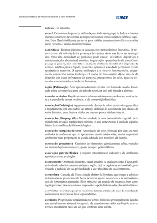 Vocabulário Básico de Recursos Naturais e Meio Ambiente




                         asbesto Ver amianto.
                         ascarel Denominação genérica utilizada para indicar um grupo de hidrocarbonetos
                         clorados sintéticos resistentes ao fogo e utilizados como isolantes elétricos líqui-
                         dos. É um óleo lubrificante que serve para resfriar equipamentos elétricos e evitar
                         curto circuitos., sendo altamente tóxico.
                         ascaridíase Doença parasitária causada por nematelminto intestinal. O pri-
                         meiro sinal da infestação é a presença de vermes vivos nas fezes ou ressurgi-
                         dos. Uma alta densidade de parasitas pode causar distúrbios digestivos e
                         nutricionais, dor abdominal, vômitos, inquietação e perturbação do sono. Com-
                         plicações graves, não raro fatais, incluem obstrução intestinal e migração de
                         vermes adultos para o fígado, pâncreas, apêndice, cavidade peritoneal e trato
                         respiratório superior. O agente etiológico é o Ascaris lumbricoides, vulgar-
                         mente conhecido como lombriga. O modo de transmissão dá-se através da
                         ingestão dos ovos infectantes do parasita, procedentes do solo, água ou ali-
                         mentos contaminados com fezes humanas.
                         áspide (Palinologia) Área aproximadamente circular, em forma de escudo, locali-
                         zada acima da superfície geral do grão de pólen, na qual está situada a abertura.
                         assoalho oceânico Região circunvizinha às cadeias meso-oceânicas, onde ocor-
                         re a expansão de crosta oceânica, e de composição basáltica.
                         associação (Pedologia) Agrupamento de classes de solos, associadas geográfica
                         e regularmente em um padrão de arranjo definido. É constituída por classes de
                         solos distintos, com limites nítidos ou mesmo pouco nítidos entre si.
                         associação (Fitogeografia) Menor unidade de uma comunidade vegetal, deli-
                         mitada pela relação espécie/área mínima e que corresponde à unidade espacial
                         básica da classificação fitossociológica .
                         associação complexa de solos Associação de solos formada por duas ou mais
                         unidades taxonômicas que se apresentam muito intrincadas, sendo impossível
                         determinar suas proporções na escala adotada nos trabalhos de campo.
                         associação geoquímica Conjunto de elementos quimicamente afins, reunidos
                         no mesmo depósito mineral e, quase sempre, polimetálicos.
                         associação petrotectônica Conjunto litoestrutural indicativo de ambientes
                         tectônicos e sua evolução.
                         assoreamento Obstrução de um rio, canal, estuário ou qualquer corpo d’água, pelo
                         acúmulo de substâncias minerais(areia, argila, etc) ou orgânicas, como o lodo, pro-
                         vocando a redução de sua profundidade e da velocidade de sua correnteza.
                         astenosfera Camada da Terra situada abaixo da litosfera, que reage a esforços
                         deformando-se plasticamente. Nela, ocorrem ajustes isostáticos e as ondas sísmi-
                         cas são fortemente atenuadas. Sítio principal da geração de magmas, bem como
                         região provável dos mecanismos responsáveis pela dinâmica das placas litosféricas.
                         asteriacites Estrutura que pela sua forma lembra estrelas do mar. É considerada
                         como marca de repouso desse equinodermo.
                         asterismo Propriedade apresentada por certos minerais, principalmente aqueles
                         que cristalizam no sistema hexagonal, de quando observados na direção do eixo
                         vertical mostrarem raios de luz que lembram uma estrela.
 
